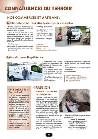 12
CONNAISSANCES DU TERROIR
NOS COMMERCES ET ARTISANS :
Nicolas motoculture : réparation de matériels de motoculture
Idée et déco, relooking d’intérieur
Fin d’activité de la
Sarl Jeuland
Nicolas, originaire de Domagné, a
fait des études de mécanicien en ma-
tériels de parcs et jardins.
Après 9 années d’activité en tant
qu’employé, il a fait le choix de créer
sa micro-entreprise le 1er
février 2016
et envisage d’ouvrir son magasin de
vente de matériels de motoculture, à
Domagné.
Nicolas propose :
- L’entretien de tout appareil de moto-
culture (tondeuse, taille-haie, tron-
çonneuse...)
L’entreprise Idée & déco
gérée par Damien Lion est
installée à Domagné de-
puis avril 2016.
Cet artisan peintre tra-
vaille beaucoup pour les
particuliers, en neuf ou en
rénovation.
Avec 15 ans d’expérience,
il propose son savoir faire
pour des travaux :
- L’affutage de matériel
- La réparation de cycles
et motocycles…
Enﬁn, il assure le trans-
port de votre matériel
gracieusement sur la
commune de Domagné.
Contact :
Nicolas Chrétien
07.86.71.95.71
nicolass.chretien@gmail.com
- de peintures intérieures, tapisseries,
toiles, produits de décors (béton
ciré, ...),
- de revêtements de sols (plastiques,
moquettes)
- de ravalements
Contact : Idée & déco,
LION Damien – 5, le Chalonge
02.99.37.41.29 - 06.89.40.33.01
iddeco@outlook.com
gérée par Damien Lion est
PASSION
Vincent : passionné
par les clochesLa Sarl Jeuland, entreprise
de peinture, ravalement et
revêtement de sol cesse son
activité ﬁn juillet pour cause
de départ à la retraite de son
dirigeant, Pierre Jeuland.
N’ayant pas trouvé de re-
preneur, le bâtiment de la
zone de la Fontenelle sera mis
en location à partir d’octobre.
La surface de ce bâtiment est
de 300 m² dont 50 m² de bu-
reaux, sur 2 niveaux. Il peut
être divisé en deux parties.
Pierre Jeuland remercie
toute sa clientèle qui lui a fait
conﬁance pendant ces 37 an-
nées d’exercice.
Vincent Crochu est un jeune
collégien de 13 ans, handicapé,
qui s’est découvert une passion
pour l’étude des cloches et des
carillons. Depuis plus de 3 ans,
accompagné de ses parents, il
sillonne la région pour photogra-
phier et enregistrer les cloches.
Avec l’aide de son père, il publie
ensuite des vidéos sur YouTube
qu’il partage avec d’autres jeunes qui
ont le même intérêt.
Les clochers de Domagné et de Chau-
meré font partie de ceux qu’il a visités.
Les vidéos sont accessibles aux adresses
ci-dessous et sont riches d’enseigne-
ment sur le patrimoine historique des
cloches et leurs caractéristiques.
Félicitation à Vincent pour cette pas-
sion précoce.
Clocher de Domagné :
https://www.youtube.com/
watch?v=CpitWlTQ6SA
Clocher de Chaumeré :
https://www.youtube.com/
watch?v=mvNUoK9WpA0
 