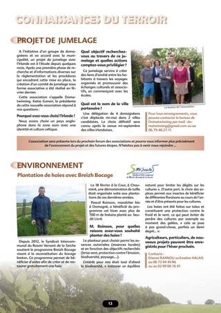 CONNAISSANCES DU TERROIR
13
ENVIRONNEMENT
PROJET DE JUMELAGE
Plantation de haies avec Breizh Bocage
Depuis 2012, le Syndicat Intercom-
munal du Bassin Versant de la Seiche
soutient le programme Breizh Bocage
visant à la reconstitution du bocage
breton. Ce programme permet de bé-
néﬁcier d’aides aﬁn de créer et de res-
taurer gratuitement une haie.
Le 18 février à la Cour, à Chau-
meré, une démonstration de taille
était organisée suite aux planta-
tions de ces dernières années.
Pascal Roinson, maraîcher bio
à Domagné, a bénéﬁcié du pro-
gramme cet hiver avec plus de
700 m de linéaire planté au lieu-
dit Livré.
M. Roinson, pour quelles
raisons avez-vous souhaité
planter des haies ?
Le planteur peut choisir parmi les es-
sences autorisées (essences locales)
et en fonction des objectifs recherchés
(brise vent, protection contre l’érosion,
biodiversité, paysage,…).
L’intérêt pour moi était tout d’abord
la biodiversité, « instaurer un équilibre
naturel pour limiter les dégâts sur les
cultures ». D’autre part, le choix des es-
pèces permet aux insectes de bénéﬁcier
de différentes ﬂoraisons au cours de l’an-
née et d’être présents pour les cultures.
Les haies ont été faites sur talus et
constituent une protection contre le
froid et le vent, ce qui peut éviter de
perdre des cultures par exemple au
moment des gelées, « cela se joue
à pas grand-chose, parfois un demi
degré… ».
Agriculteurs, particuliers, de nou-
veaux projets peuvent être enre-
gistrés pour l’hiver prochain.
Contacts :
Etienne RANNOU ou Emeline HALAIS
au 06 72 94 49 86
ou au 02 99 00 76 41
meré, une démonstration de taille
était organisée suite aux planta-
A l’initiative d’un groupe de doma-
gnéens et en accord avec la muni-
cipalité, un projet de jumelage avec
l’Irlande est à l’étude depuis quelques
mois. Après une première phase de re-
cherche et d’informations diverses sur
la réglementation et les procédures
qui encadrent cette mise en place, la
création d’un comité de jumelage sous
forme associative a été réalisé en fé-
vrier dernier.
Cette association s’appelle Doma-
twinning. Katia Gonon, la présidente
de cette nouvelle association répond à
nos questions :
Pourquoi avez-vous choisi l’Irlande ?
Nous avons choisi un pays anglo-
phone dans la zone euro avec une
identité et culture celtique.
Quel objectif recherchez-
vous au travers de ce ju-
melage et quelles actions
comptez-vous privilégier ?
Ce jumelage servira à créer
des liens d’amitié entre les ha-
bitants à travers les voyages
organisés et promouvoir des
échanges culturels et associa-
tifs, en commençant avec les
écoles.
Quel est le nom de la ville
partenaire ?
Une délégation de 4 domagnéens
s’est déplacée mi-mai dans 2 villes
candidates. Le choix déﬁnitif sera
connu après la venue mi-septembre
des villes irlandaises.
Pour tous renseignements, vous
pouvez contacter le bureau de
Domatwinning par mail : do-
matwinning@gmail.com ou au
06.79.48.27.11.
L’association sera présente lors du prochain forum des associations et pourra vous informer plus précisément
de l’avancement du projet et des futures étapes. N’hésitez pas à venir nous rejoindre …
Le bureau de l’association
 