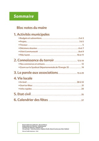 Sommaire
Bloc notes du maire
1. Activités municipales
• Budgets et subventions . . . . . . . . . . . . . . . . . . . . . . . . . . . . . . . . . . . . . . . 2 et 3
• Projets . . . . . . . . . . . . . . . . . . . . . . . . . . . . . . . . . . . . . . . . . . . . . . . . . . . . . . . . 3 à 5
• Travaux . . . . . . . . . . . . . . . . . . . . . . . . . . . . . . . . . . . . . . . . . . . . . . . . . . . . . . . . . .  5
• Décisions récentes . . . . . . . . . . . . . . . . . . . . . . . . . . . . . . . . . . . . . . . . . . . . 6 et 7
• Vitré Communauté . . . . . . . . . . . . . . . . . . . . . . . . . . . . . . . . . . . . . . . . . . . 8 et 9
• Pôle Santé . . . . . . . . . . . . . . . . . . . . . . . . . . . . . . . . . . . . . . . . . . . . . . . . . . . 10 et 11
2. Connaissance du terroir . . . . . . . . . . . . . . . . . . . . . . . . . 12 à 14
• Nos commerces et artisans . . . . . . . . . . . . . . . . . . . . . . . . . . . . . . . . . . . . . . .  12
• Zoom sur le Syndicat Départementale de l’Energie 35  . . . . . . . . . . . .  14
3. La parole aux associations . . . . . . . . . . . . . . . . . . . . 15 à 29
4. Vie locale
• En bref . . . . . . . . . . . . . . . . . . . . . . . . . . . . . . . . . . . . . . . . . . . . . . . . . . . . . 30 à 33
• Dom’en fêtes . . . . . . . . . . . . . . . . . . . . . . . . . . . . . . . . . . . . . . . . . . . . . . . . . . . .  31
• Infos rapides  . . . . . . . . . . . . . . . . . . . . . . . . . . . . . . . . . . . . . . . . . . . . . . . . . . . . 34
5. Etat civil . . . . . . . . . . . . . . . . . . . . . . . . . . . . . . . . . . . . . . . . . . . . . . . . . . . . . . 35
6. Calendrier des fêtes . . . . . . . . . . . . . . . . . . . . . . . . . . . . . . . . . . . 37
Responsable de la publication : Bernard Renou
Responsable de la rédaction : Michel Jeuland
Secrétaire de rédaction : Nathalie Grot
Ont participé : Yvette Bonnafoux, Delphine Desille, Roland Gautier, Jean-Marc Maillard
Morvan Fouillet Imprimeurs - Vitré
 