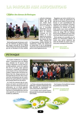 19
LA PAROLES AUX ASSOCIATIONS
PETANQUE
Il est toujours d’actualité de s’entraî-
ner pendant les mois d’été.
Contact : Georgette Jeudy
02.99.00.01.72
Un nombre d’adhérents en augmen-
tation : 9 personnes nous ont rejoints
pour atteindre les 53 joueurs cette
année. Le 18 janvier a eu lieu notre as-
semblée générale, suivie de la galette
des rois. Le 21 mars, notre concours
communal a rassemblé 38 adhérents
sur le terrain et 44 au restaurant le Ri-
cordeau. Toujours dans une bonne am-
biance bien sûr, chaque personne est
récompensée par des lots. Nous remer-
cions les commerçants qui ont contri-
bué par leur geste généreux à apporter
de la surprise dans le sac de chacun.
Le 4 avril, les concours des six com-
munes ont repris. Les lundis 8 avril et
13 juin c’est notre club qui recevait nos
adversaires, sur un terrain agrandi,
propre, le chapiteau sur place. Nous re-
mercions la municipalité pour tous les
soins apportés au terrain et à la com-
modité aux adhérents.
Le17juin,notrejournéeamicaleentre
adhérents, conjoints et bénévoles s’est
bien déroulée en commençant par
notre restauration au Ricordeau.
Le 12 octobre sera le grand rassem-
blement des 6 communes organisé par
Saint-Didier.
Atelier des danses de Bretagne
Notre petit groupe de danseurs conti-
nue de s’adonner au plaisir de parta-
ger chaque mercredi de 17h à 18h30
cette pratique des Danses de Bretagne
qui est un stimulant à la fois mental,
culturel et physique.
Depuis l’an passé,
Albert, âgé de 86
ans, ancien chauf-
feur-routier qui s’est
mis il y a environ 4
ans à l’accordéon
diatonique, nous ap-
porte son concours.
Nous lui donnons
l’occasion de s’en-
traîner et il nous
apporte ses connais-
sances du répertoire
des danses du Pays
Gallo, acquises par
la fréquentation assidue pendant de
nombreuses années des Festou-noz
et Festou-Deiz. Il est le témoignage
vivant de ce que la danse bretonne ap-
porte à notre espérance de vie.
Rappelons que notre activité est ac-
cessible à toutes les générations de
plus de 12 ans, même si encore actuel-
lement ce sont essentiellement des
retraités qui la pratiquent. Occasion-
nellement nous pouvons assurer des
prestations en maisons de retraite.
Cette année nous avons participé à
l’animation de la journée portes-ou-
vertes du refuge SPA de Château-
bourg. Faut-il rappeler que nous ache-
vons notre 14ème année d’existence ?
Notre groupe est accessible aux ad-
hérents de l’Association Détente et
Loisirs, ainsi qu’aux adhérents des
clubs de retraités du canton sans au-
cune autre contrepartie ﬁnancière.
Contact : Jean Le Duff
02.99.00.02.76
 