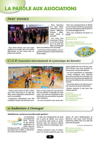 20
LA PAROLE AUX ASSOCIATIONS
G I G R (Association Intercommunale de Gymnastique des Retraités)
Chaque jeudi matin de 10h à 11h15,
nous nous retrouvons à la salle des
fêtes mise à disposition gratuitement
par la municipalité.
L’animatrice (Véronique) nous fait
travailler à travers des exercices nom-
breux et très variés qui nous permet-
tent de solliciter l’ensemble de notre
corps ; des exercices d’équilibre et des
étirements nous permettent de garder
notre souplesse.
Au mois de janvier nous avons par-
tagé la galette des rois et ﬁn juin, pour
clore l’année, nous nous sommes re-
trouvés pour une journée détente.
Les cours reprendront en septembre
; venez nombreux nous rejoindre
dans cette activité très conviviale. Les
hommes sont les bienvenus également
ainsi que les habitants des communes
voisines.
Sous toute réserve, les séances pour-
ront reprendre le jeudi 8 septembre.
Bonnes vacances à tous pour une
rentrée sportive.
Contact :
Marie-Odile Jouault :
02.99.00.31.62
ou Mauricette Bonnier :
02.99.00.03.47.
PASS’ DANSES
Vous aimez danser, que vous soyez
seul(e) ou en couple, que vous sachiez
déjà danser ou pas, venez nous re-
joindre à la rentrée.
Nous reprenons
nos cours début
septembre et pro-
posons différents
niveaux : débu-
tants, initiés et
évolutifs.
Ces cours sont
assurés par Thierry
et ont lieu le jeudi
soir à la salle des
fêtes de Domagné
dans une ambiance très conviviale.
Comme les années passées, nous or-
ganiserons plusieurs soirées dansantes
et des stages.
Pour tous renseignements et détails
sur les tranches horaires vous pouvez
contacter Sylvie Reteux 06.51.62.67.11
ou passdanses@gmail.com
Nous vous souhaitons de passer un
bel été.
Sylvie/Annie - PASS’DANSES
06.51.62.67.11
passdanses@gmail.com
Site : http://academydanza.wix.com/
passdanses
Le badminton à Domagné
En plus des entraînements du jeudi
soir à partir de 20h30, nous avons
pu rencontrer cette année, en soirée,
d’autres clubs des alentours (Brécé,
Val d’Izé, Chartres de Bretagne, Nou-
voitou…).
Bonnes vacances à tous et rendez-
vous à la rentrée prochaine pour une
Le badminton
estunsporttrès
facile d’accès
et qui procure
rapidement du
plaisir dans les
échanges sportifs… et amicaux ! Notre
association est en effet, un club de loi-
sirs, mixte, de tous niveaux.
séance de sport hebdomadaire et
découvrir, vous aussi, notre formule
badminton adulte loisir à la salle des
sports de Domagné.
Le bureau de BadaDoma
Pour nous contacter :
badadoma@gmail.com
06.89.90.08.61
«BadaDoma» conclut une nouvelle année sportive !
passdanses
 