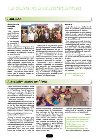 27
LA PAROLES AUX ASSOCIATIONS
PAROISSE
Une Eglise aux
multiples
visages …
Une commu-
nauté chrétienne
n’est vivante que
par l’implication
de ses membres.
C’est pourquoi,
le dimanche 7
février dernier,
toutes les personnes engagées dans
la vie de la communauté chrétienne de
Domagné-Chancé-Chaumeré ont été
invitées pour un après-midi d’amitié et
de remerciements.
Tous, actuellement ou anciennement
engagés, se sont retrouvés pour par-
tager un moment d’amitié et parler de
leurs expériences. L’équipe relais qui
veille avec Martine Guilleux, coopéra-
teur pastoral, à ce que tous les services
de la communauté soient assurés et
fait le lien avec le curé de la paroisse,
le Père Guillotel et les autres prêtres,
avait à cœur de remercier tous ses ac-
teurs de la vie paroissiale.
Ce sont près de 100 personnes qui ont
partagé un gâteau et un verre, sachant
qu’une bonne vingtaine n’a pu s’y
joindre pour diverses raisons. Chacun
est reparti, ravi de ce moment de par-
tage, avec comme objectif de solliciter
de nouvelles personnes pour que cette
communauté continue à vivre et à
transmettre le message de l’Evangile.
Le dimanche 22 mai, 12 enfants ca-
téchisés à Domagné ont communié
pour la première fois, entourés de leurs
familles. Un grand merci à Rosanne et
Maria qui les ont accompagnés tout au
long de l’année dans leur préparation,
et aux compagnons de route qui ont
prié pour eux régulièrement.
AGENDA
Le 3 juillet aura lieu à La Peinière la
messe de clôture de l’année pastorale
pour toute la paroisse St Goulven.
Nous serons présents au forum des asso-
ciations le samedi 3 septembre. Venez dé-
couvrir l’ensemble des services proposés
par la communauté chrétienne de Doma-
gné-Chancé-Chaumeré.
Nous nous retrouverons le dimanche 2
octobreàLaPeinièrepourlelancementde
l’année pastorale avec la messe à 10H30,
le verre de l’amitié et le pique-nique. En-
suite, ceux qui le souhaitent rejoindront
Rennes pour le passage de la Porte Sainte
de la Miséricorde à l’église St Sauveur (in-
formation à conﬁrmer).
La prochaine année pastorale sera pla-
cée sous le signe de la Miséricorde et de
la prière.
L’année prochaine, les temps de ca-
téchèse vont être modiﬁés. Les caté-
chistes et leurs responsables réﬂéchis-
sent à une organisation qui permette de
favoriser l’éveil à la foi des enfants, tout
en veillant au respect de la discipline et
de l’assiduité.
Contact : Martine Guilleux
02 99 00 08 16
Association Maroc and Potes
Notre association est née du projet
d’un groupe d’amis d’organiser un raid
en 2CV au Maroc. Partir à l’aventure,
restaurer et préparer des Citroëns
ayant déjà participé pour certaines à
plusieurs Raids avec l’organisation «
Le Raid des Baroudeurs « à Noyal sur
Vilaine, nous a motivés.
Le groupe se met au travail en 2014 et
se lance dans la préparation de trois 2CV
en plus des deux déjà bien rodées aux
parcours désertiques. Le premier raid à
lieu du 17 avril au 3 mai 2015. Vous pou-
vez suivre nos aventures sur notre blog :
https://sitesgoogle.com/site/maro-
candpotes/home/about.us
Durant ce voyage, nous avons avec
l’accord des autorités locales, distribué
des fournitures scolaires dans 3 écoles et
du matériel paramédical dans un dispen-
saire à Zagora « les portes du désert ».
Un autre projet est en cours de
préparation pour 2017 avec cette
fois-ci une dizaine de 2CV plus un
camion d’assistance. Elles prendront
la route au départ de Châteaubourg.
Les équipages de deux personnes
qui prennent part à l’aventure ont
comme objectif une action solidaire
avec l’accord des autorités maro-
caines. A cette occasion, l’associa-
tion organise une collecte de four-
nitures scolaires et paramédicales
en 2016/2017 (cahiers, crayons, ar-
doises, craies, livres, PC portable, lu-
nettes, déambulateurs, attelles, fau-
teuils roulants, etc).
Une belle aventure en perspective qui
mêlera l’utile à l’agréable, la décou-
verte, la rencontre et la solidarité.
P-Y Martin
Si vous avez des fournitures à nous
faire parvenir, vous pouvez nous
contacter par mail aux adresses
suivantes :
martin.py@club-internet.fr
bertin.mikael@gmail.com
m.chantalﬂasquin@gmail.com
Nous prendrons contact avec vous.
 