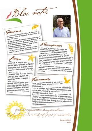 Bloc notes
Pôle Santé
Incontestablement, l’évènement phare de ce
1er semestre 2016 à Domagné est l’ouverture de
notre Pôle Santé.
Je me réjouis de l’excellente collaboration que la
municipalité a trouvée près des professionnels de
santé. Nous disposons à présent d’une struc-
ture de qualité pour assurer la quasi-totalité
des soins attendus par les habitants.
En lien avec le médecin local, nous sommes
toujours à la recherche d’un second praticien.
L’emploi
Même si le taux de chômage dansnotre secteur est l’un des plus faiblesde tout l’Ouest de la France, l’activitééconomique et les créations d’emploisrestent un souci constant de vos éluslocaux.
Ainsi, au début de ce 1er semestre,l’entreprise STEF a lancé son
important projet sur notre com-
mune, à la Gaultière : 70 emploisseront créés.
Nos entreprises locales main-tiennent, elles aussi, leur dyna-misme : pour ses 25 ans, CERECOcompte 140 salariés, CSR lance denouveaux investissements : réor-ganisation des accès, traitementdes eaux.
municipalité a trouvée près des professionnels de
santé. Nous disposons à présent d’une struc-
ture de qualité pour assurer la quasi-totalité
En lien avec le médecin local, nous sommes
toujours à la recherche d’un second praticien.
Notre agriculture
Chacun a pu suivre par les médias, lesgrandes difﬁcultés rencontrées par les agri-culteurs dans leurs différentes productions.Les élus locaux ont peu de moyens d’actionpour venir en aide. L’exonération de la taxe sur lefoncier non bâti pour les jeunes agriculteurs a été ànouveau votée cette année par le conseil municipal.Avec Vitré Communauté, nous étudions la possibi-lité d’encourager les « circuits courts », favorablesaux producteurs.
Une rencontre entre le préfet de région et les res-ponsables agricoles a eu lieu en mairie de Doma-gné le 21 juin pour envisager d’éventuelles actionsconcrètes.
Ainsi, au début de ce 1er semestre,
nouveaux investissements : réor-ganisation des accès, traitement
Vivre ensemble
Votre municipalité réﬂéchit et agit toujours
pour améliorer encore les conditions du « bien
vivre ensemble ».
Ainsi, de nouveaux sentiers piétonniers ont été inaugurés.
D’autres sont prévus. Des réﬂexions en cours portent sur
l’aménagement d’un parc de loisirs au Poirier mais aussi sur le
devenir des miniatures du Claret.
Enﬁn, en matière de circulation, des stationnements irré-
guliers et des vitesses excessives, tant au bourg qu’en cam-
pagne, sont régulièrement signalés en mairie, posant un vrai
problème de sécurité. Une prise de conscience par chaque
conducteur serait sans doute plus efﬁcace que l’application de
nouvelles mesures….
Bernard RENOU
Maire
A tous, bel et reposant été… à Domagné ou ailleurs…
Proﬁtez pleinement des moments festifs proposés par nos associations.
 