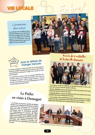 En bref
30
VIE LOCALE
Cérémonie
des vœux
Les enfants nés en 2015 et leurs
parents étaient mis à l’honneur
lors de la cérémonie des vœux.
Sur les 26 bébés nés à Doma-
gné et 3 à Chaumeré, ceux qui
étaient présents ont reçu en ca-
deau un ours en peluche.
Remise de 2 médailles
de la famille française
Le maire a remis la médaille de famille française à deux ma-mans qui ont eu chacune quatre enfants :
Nicole THOBIE maman de Nolwenn (22 ans), Jessica (21 ans),Chloé (18 ans) et Steven (12 ans).
Nathalie RIGAL maman de Mélanie (26 ans), Pauline (23 ans),Ophélie (20 ans) et Marjorie (17 ans).
« Je connais votre attachement aux enfants puisque vous êtestoutes les deux assistante maternelle dans la commune ». Cettedistinction témoigne de la reconnaissance de la nation.Le 21 juin, le nouveau préfet de Régionvisitait une exploitation agricole sur notrecommune aux Frérouzes, et a souhaitéfaire une halte en mairie pour un tempsd’échange avec la profession agricole.Les organisations et services de l’Étatprésents à ses côtés ont souligné les difﬁ-cultés rencontrées et les efforts considé-rables de la profession aujourd’hui. Touscherchent des solutions concrètes quipermettront aux agriculteurs de sortir dela crise.
Le Préfet
en visite à Domagné
Ayez le réﬂexe de
manger français
Un récent sondage a montré que 92% des consommateurs
veulent privilégier les produits français mais que seuls 9% des
consommateurs connaissent l’origine de la viande de leurs
plats préparés !
Les agriculteurs bretons, face aux grandes difﬁcultés ren-
contrées, veulent que l’origine des produits soit connue et
ont déposé la marque « J’aime manger français ». Pour les
soutenir, une pétition en faveur de l’étiquetage est en ligne :
www.change.org/origineviande
Le Maire accueille le Préfet et le Directeur Régional de l’Agriculture
 