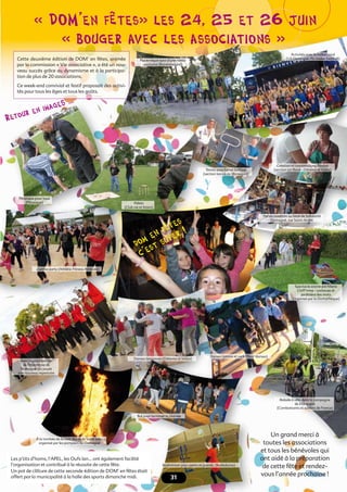 Cette deuxième édition de DOM’ en fêtes, animée
par la commission « Vie associative », a été un nou-
veau succès grâce au dynamisme et à la participa-
tion de plus de 20 associations.
Ce week-end convivial et festif proposait des activi-
tés pour tous les âges et tous les goûts.
« DOM’en fêtes» les 24, 25 et 26 juin
« bouger avec les associations »
Retour en imageS ...
dom en fêtes
c’est super !
Cette deuxième édition de DOM’ en fêtes, animée
par la commission « Vie associative », a été un nou-
veau succès grâce au dynamisme et à la participa-
Ce week-end convivial et festif proposait des activi-
« bouger avec les associations »
Retour en imageS ...
Retour en imageS ...
dom en fêtes
dom en fêtes
Un grand merci à
toutes les associations
et tous les bénévoles qui
ont aidé à la préparation
de cette fête et rendez-
vous l’année prochaine !3131
Les p’tits d’homs, l’APEL, les Oufs lan… ont également facilité
l’organisation et contribué à la réussite de cette fête.
Un pot de clôture de cette seconde édition de DOM’ en fêtes était
offert par la municipalité à la halle des sports dimanche midi.
Pique-nique suivi d’une rando
nocturne (Randomagné)
Tennis sous forme ludique
(section tennis de Domagné)
Création et compositions ﬂorales
(section art ﬂoral - Détente et loisirs)
Pétanque pour tous
(Pétanque) Palets
(Club vie et loisirs)
Zumba party (Athlétic Fitness Attitude)
Danses bretonnes (Détente et loisirs)
Danses latinos et rock (Pass’ danses)
Avec la participation
de l’Harmonie de
Domagné qui jouait
son nouveau répertoire
À la tombée de la nuit, feu de la Saint-Jean
organisé par les pompiers de Domagné
Balade à vélo dans la campagne
de Domagné
(Combattants et soldats de France)
Danses bretonnes (Détente et loisirs)Danses bretonnes (Détente et loisirs)Danses bretonnes (Détente et loisirs)
Danses latinos et rock (Pass’ danses)Danses latinos et rock (Pass’ danses)Danses latinos et rock (Pass’ danses)
Un pot de clôture de cette seconde édition de DOM’ en fêtes était
Bal pour terminer la journée
Badminton pour petits et grands, (Badadoma)
31
« bouger avec les associations »« bouger avec les associations »« bouger avec les associations »« bouger avec les associations »« bouger avec les associations »« bouger avec les associations »« bouger avec les associations »« bouger avec les associations »« bouger avec les associations »
Activités avec le ballon rond
(US Domagné /St-Didier football)
Tennis sous forme ludiqueTennis sous forme ludique
(section tennis de Domagné)(section tennis de Domagné)(section tennis de Domagné)(section tennis de Domagné)
Création et compositions ﬂoralesCréation et compositions ﬂorales
(section art ﬂoral - Détente et loisirs)(section art ﬂoral - Détente et loisirs)(section art ﬂoral - Détente et loisirs)(section art ﬂoral - Détente et loisirs)
Portes ouvertes au local de Solidarité
Domagné, rue Saint-André
Portes ouvertes au local de SolidaritéPortes ouvertes au local de Solidarité
Domagné, rue Saint-AndréDomagné, rue Saint-AndréDomagné, rue Saint-AndréDomagné, rue Saint-André
Spectacle animé par Marie
Chiff’mine - conteuse et
jardinière des mots
(organisé par la Domathèque)
 
