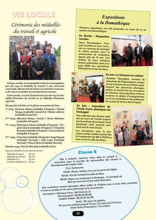 333333
Classe 6
Dès à présent, réservez votre date le samedi 5
novembre pour la journée de retrouvailles des classes 6.
Déroulement de l’après-midi :
15 h : Cérémonie
15h45 : Photo, rendez-vous sur la parvis de l’église
16h30 : Pot de l’amitié à la salle de fêtes
18h30 : Repas au restaurant le Bretagne à Louvigné de
Bais qui sera suivi d’une soirée dansante.
Des invitations seront adressées début juillet et n’hésitez pas à vous faire connaitre
si vous ou quelqu’un de votre entourage ne la recevait pas.
Inscriptions : Monique Friou - 06.12.63.22.21,
Pierre Jeuland - 06.08.24.60.68,
Frédéric Pettier -06.23.87.02.98
Tarifs : 35€ pour les adultes,
13€ pour les enfants jusqu’à 13 ans, 20 € pour les 11/15 ans.
Date limite d’inscription : 15 octobre
Cérémonie des médaillés
du travail et agricole
Chaque année, la municipalité invite les domagnéens
qui ont reçu la médaille du travail à une rencontre
conviviale. Elle permet de mieux se connaître mais aus-
si de mieux connaître les entreprises du secteur.
Cette année, ce sont 32 personnes qui ont reçu la mé-
daille d’honneur du travail ou la médaille d’honneur
agricole.
De gauche à droite sur la photo en partant du bas :
1er
rang : Séverine Melot (médaille d’Argent) / Daniel
Tanguy (médaille Grand Or) / Moïse Lelièvre
(médaille Grand Or)
2ème
rang : (Bernard Renou, maire) / Sonia Manican
(médaille d’Argent)
3ème
rang : Véronique Fréoul (médaille d’Argent) / Vir-
ginie David (médaille d’Argent) / Chrystèle
Rannée (médaille d’Argent) / Corinne Deren
(médaille d’Argent)
4ème
rang : Chep Sim (médaille d’Argent) / Ange Paquet
(médaille Vermeil) / Joël Louis (médaille
Vermeil) / Pascal Neau (médaille Vermeil)
Dernier rang : Patrick Moraldo (médaille d’Or)
Type de médaille, Ancienneté de service :
Médaille d’argent 20 ans
Médaille de vermeil 30 ans
Médaille d’or 35 ans
Grande médaille d’or 40 ans
Expositions
à la Domathèque
Plusieurs expositions ont été proposées au cours de ce se-mestre à la Domathèque :
En février : Maquettes
navales
Deux Domagnéens, Fran-
çois Gauthier et Guy Cornu,
ont en commun de partager
la même passion pour la
construction de maquettes
depuis plus de 10 ans. Une
dizaine de leurs créations
étaient présentées dans l’es-
pace dédié aux expositions.
Félicitations à tous les deux.
En mai : Le Vietnam en couleur
Christian Tiberghien, membre du
club photo de Chateaugiron, a expo-
sé une trentaine de ses clichés repré-
sentant des personnes photogra-
phiées au hasard de ses rencontres
au Vietnam. Une exposition riche en
couleurs et pleine d’enseignement
sur la vie quotidienne des habitants
de ce pays et de leur état d’esprit.
En juin : Exposition de
l’école d’arts plastiques de
Domagné
Une sélection des dessins réali-
sés au cours de l’année scolaire
par les enfants de la classe d’arts
plastiques était exposée pen-
dant tout le mois de juin.
Les inscriptions pour la pro-
chaine année scolaire auront lieu
le 8 septembre de 18h à 19h30 au
sous-sol de la salle des fêtes.
VIE LOCALE
 