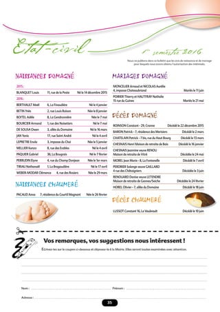 35
Etat -civil 1er
semestre 2016
NAISSANCES DOMAGNÉ
2015 :
BLANQUET Louis 11, rue de la Poste Né le 14 décembre 2015
2016 :
BERTHAULT Maël 6, La Finaudière Né le 4 janvier
BETIN Ynès 2, rue Louis Raison Née le 8 janvier
BOITEL Adèle 8, La Gendronnière Née le 7 mai
BOURCIER Armand 1, rue des Noisetiers Né le 7 mai
DE SOUSA Owen 3, allée du Domaine Né le 16 mars
JAN Yanis 17, rue Saint André Né le 4 avril
LEPRETRE Enola 3, impasse du Chai Née le 5 janvier
MELLIER Kenzo 8, rue des Erables Né le 4 avril
PAQUIER Gabriel 36, La Bougrais Né le 7 février
PERRUDIN Elyne 4, rue du Champ Donjean Née le 1er mars
TIRIAU Nathanaël 1, La Bragaudière Né le 17 avril
WEBER-MODAR Clémence 4, rue des Rosiers Née le 29 mars
NAISSANCES CHAUMERÉ
PACAUD Anna 7, résidence du Courtil Magnant Née le 26 février
MARIAGES DOMAGNÉ
MONCELIER Arnaud et NICOLAS Aurélie
4, impasse Chateaubriand Mariés le 11 juin
POIRIER Thierry et HAUTFRAY Nathalie
15 rue du Guines Mariés le 21 mai
DÉCÈS DOMAGNÉ
ROINSON Constant - 29, Cranne Décédé le 22 décembre 2015
BARON Patrick - 7, résidence des Merisiers Décédé le 2 mars
CHATELAIN Patrick - 7 bis, rue du Haut Bourg Décédé le 13 mars
CHESNAIS Henri Maison de retraite de Bais Décédé le 16 janvier
CHESNAIS Jeannine veuve RENOU
Maison de retraite de Vitré Décédée le 24 mai
MOREL Jean Marie - 8, La Fontenelle Décédé le 7 avril
PERDRIER Solange veuve GAILLARD
4 rue des Châtaigniers Décédée le 3 juin
RENOUARD Denise veuve LETENDRE
Maison de retraite de Gennes/Seiche Décédée le 24 février
HOREL Olivier - 7, allée du Domaine Décédé le 18 juin
DÉCÈS CHAUMERÉ
LUSSOT Constant 16, Le Vaubrault Décédé le 10 juin
Nous ne publions dans ce bulletin que les avis de naissance et de mariage
pour lesquels nous avons obtenu l’autorisation des intéressés.
 