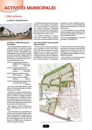 4
ACTIVITÉS MUNICIPALES
ZAC du Poirier
Le Poirier 3 : début des travaux
à la rentrée
La commercialisation rapide des par-
celles du Poirier 2 a amené le conseil
municipal à lancer dès ce premier se-
mestre le dossier administratif pour
l’urbanisation de la prochaine tranche
de la ZAC du Poirier. L’appel d’offre a
été lancé en mars et les entreprises re-
tenues par la commission pour les tra-
vaux de viabilisation sont :
Lot N°1 : Terrassements/Voieries
LEMEE TP/ST Sauveur des
Landes. . . . . . . . . . .405 401 €
Lot N°2 : Assainissement EU/EP
LEMEE TP/ST Sauveur des
Landes . . . . . . . . . .134 042 €
Lot N°3 : Réseaux de télécom/gaz
SPIE/ Le Rheu. . . . . 34 860 €
Lot N°4 : Maçonneries ID VERDE/
Le Rheu . . . . . . . . . . 49 529 €
Lot N°5 : Aménagements espaces verts
La Gorronnaise/Goron
. . . . . . . . . . . . . . . . . . 35 720 €
Les travaux devraient débuter après
l’été et la commercialisation des lots,
lancée en ﬁn d’année.
Le Poirier 3 comportera 38 lots indivi-
duels dont les superﬁcies varient entre
350 m² et 600 m². Chaque parcelle a
été pensée pour la meilleure orienta-
tion possible des constructions, per-
mettant ensoleillement et intimité. Le
prix de vente des terrains sera ﬁxé lors
du prochain conseil municipal.
Pour rappel, la ZAC comprendra à
terme 220 logements sur treize hec-
tares.
Les trois cabinets qui travaillent sur
la ZAC sont l’entreprise Sitadin Urba-
nisme et Paysage de Rennes pour le
suivi architectural, la société Servicad
de Cesson-Sévigné pour le suivi des
travaux et DMeau pour l’environne-
ment et la gestion de l’eau.
Les 36 lots du lotissement communal
le Poirier 2 sont vendus, à l’exception
d’un terrain de 509 m². D’autre part,
Les maisons Rennaises, mandatées
pourlaconstructionde7maisonsgrou-
pées, poursuivent la commercialisation
de ces logements « clé en main ».
Les premiers résidents du lotisse-
ment sont installés depuis plusieurs
mois et les nouvelles familles prennent
Une zone de loisirs autour du plan
d’eau du Poirier
Aﬁn de mettre en valeur la qualité de
vie du quartier, la zone verte autour
de la pièce d’eau du Poirier sera amé-
nagée en parc de loisirs. Le cabinet
Sitadin associé au cabinet DMeau, ac-
compagne les élus dans leur réﬂexion.
Ils souhaitent mettre l’accent sur l’as-
pect environnemental et développer
possession de leur habitation petit à
petit. A ce jour, la quasi-totalité des
logements est achevée ou en cours de
construction.
La voirie déﬁnitive et les aménage-
ments paysagers seront réalisés en ﬁn
d’année, ce qui facilitera la vie des pre-
miers résidents installés.
Pour tout renseignement : mairie de
Domagné : 02.99.00.01.19
Le Poirier 2 : bientôt terminé
les liaisons douces empruntées par les
marcheurs, les coureurs et les cyclistes
toujours plus nombreux. En outre, ces
sentiers qui se raccorderont aux cir-
cuits déjà existants, élargiront les pos-
sibilités de balades.
Avec Le Poirier 3, la commune prépare
l’arrivée de nouveaux habitants.
 