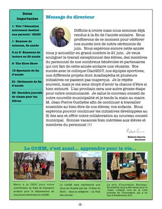 Message du directeur
	 	 	 	 	 	
 
Difﬁcile à croire mais nous sommes déjà
rendus à la ﬁn de l’année scolaire. Nous
proﬁterons de ce moment pour célébrer
nos succès lors de notre cérémonie de
juin. Nous espérons encore cette année
vous y accueillir en grand nombre le 21 juin. Je veux
souligner le travail exceptionnel des élèves, des membres
du personnel de nos nombreux bénévoles et partenaires
qui ont fait de cette année scolaire une réussite. Nos
succès avec le colloque Clair2017, nos équipes sportives,
nos différents projets dont Acadiepédia et plusieurs
initiatives ne passent pas inaperçus. Je le répète
souvent, mais je me sens choyé d’avoir la chance d’être si
bien entouré. L’an prochain sera une autre grosse étape
pour notre communauté. Je salue le nouveau conseil de
notre nouvelle municipalité et je tends la main au maire
M. Jean-Pierre Ouellette aﬁn de continuer à travailler
ensemble au bien-être de nos élèves; vos enfants. Nous
espérons pouvoir continuer les initiatives développées au
ﬁl des ans et offrir notre collaboration au nouveau conseil
municipal. Bonnes vacances bien méritées aux élèves et
membres du personnel !!!
Le C@HM, c’est aussi... apprendre pour la vie...
Dates
importantes
1- Voir l’éducation
autrement destiné
aux parents! 18h30
1- Examen de
sciences, 8e année
5 au 9- Examens de
lecture en 2è année
8- The Glow Show
13-Spectacle de ﬁn
d’année
21- Cérémonie de ﬁn
d’année
23- Dernière journée
de classe pour les
élèves
-2-
Merci à la CBDC pour votre
contribution en frais de transport
scolaire pour le déplacement de
nos jeunes bénévoles du CAHM.
Le CAHM sera représenté aux
Jeux de l’Acadie par les « 5 ﬁlles du
Nord » dans la catégorie « La Voix
des Jeunes »
Le prix d’Innovation Nouveau-
Brunswick nous a été remis pour le
«Labo- créatif» lors de la 1ère
journée de l’Innovation qui a eu
lieu à Fredericton N.B.
 