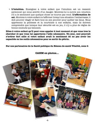 •	 L’intuition. Enseignez à votre enfant que l’intuition est un ressenti
personnel qui nous avertit d’un danger. Montrez-lui à suivre son intuition
s’il a le sentiment que quelque chose ne tourne pas rond. L’afﬁrmation de
soi. Montrez à votre enfant à s’afﬁrmer lorsqu’une situation l’embarrasse; il
doit pouvoir réagir et faire tout en son pouvoir pour quitter les lieux. Nous
apprenons la politesse et la courtoisie à nos enfants, mais ils doivent
comprendre que lorsque leur sécurité est en jeu, il n’y a plus de règles de
bonne conduite qui tiennent.
Dites à votre enfant qu’il peut vous appeler à tout moment et que vous irez le
chercher et que vous lui apporterez l’aide nécessaire. Un jour, ceci pourrait
s’avérer fort utile si votre enfant avait le sentiment de ne pas avoir les
capacités ou les outils nécessaires pour se sortir du pétrin.
Par nos partenaires de la Santé publique du Réseau de santé Vitalité, zone 4
CAHM en photos…
-4-
 