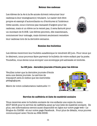 Retour des cadenas
Les élèves de la 4e à la 8e année doivent retourner leur
cadenas à leur enseignant(e) titulaire. Le casier doit être
propre et exempt d’autocollants ou d’écritures à l’intérieur.
Cette année, nous n’avions pas ramassé d’argent pour les
cadenas, mais si un élève ne le remet pas, il sera facturé pour
un montant de 6.00$. Les élèves peuvent, dès maintenant,
commencer leur ménage, mais doivent seulement remettre
leur cadenas lors de la dernière semaine.
Remise des bulletins
Les élèves recevront leur bulletin académique le vendredi 23 juin. Pour ceux qui
le désirent, nous pouvons faire parvenir le bulletin de votre enfant par la poste.
Toutefois, vous devez nous envoyer une enveloppe pré adressée et timbrée.
Le 23 juin - dernière journée d’école pour les élèves
Veuillez noter que la dernière journée d’école
sera une demie journée. Le service de
transport sera le même que les mercredis
pédagogiques.
Merci de votre collaboration habituelle !!!
Service de cafétéria et liste de matériel scolaire
Vous recevrez avec le bulletin scolaire de vos enfants une copie du menu
2017-2018 pour le service de cafétéria ainsi qu’une liste de matériel scolaire. De
plus, ces informations seront aussi disponible en ligne sur notre page web « Le
Blogue du CAHM » et sur notre page Facebook. Pour plus de détails, vous pouvez
communiquer avec l’école au 992-6006.
-5-
 