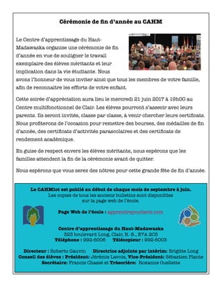 Le CAHMlot est publié au début de chaque mois de septembre à juin.
Les copies de tous les anciens bulletins sont disponibles
sur la page web de l’école.
Page Web de l’école : apprendrepourlavie.com
Centre d’apprentissage du Haut-Madawaska
323 boulevard Long, Clair, N.-B., E7A 2C5
Téléphone : 992-6006 Télécopieur : 992-6003
Directeur : Roberto Gauvin Directrice adjointe par intérim: Brigitte Long
Conseil des élèves : Président: Jérémie Lavoie, Vice-Président: Sébastien Plante
Secrétaire: Francis Chassé et Trésorière: Roxanne Ouellette
Cérémonie de ﬁn d’année au CAHM
Le Centre d’apprentissage du Haut-
Madawaska organise une cérémonie de ﬁn
d’année en vue de souligner le travail
exemplaire des élèves méritants et leur
implication dans la vie étudiante. Nous
avons l’honneur de vous inviter ainsi que tous les membres de votre famille,
aﬁn de reconnaitre les efforts de votre enfant.
Cette soirée d’appréciation aura lieu le mercredi 21 juin 2017 à 19h00 au
Centre multifonctionnel de Clair. Les élèves pourront s’asseoir avec leurs
parents. Ils seront invités, classe par classe, à venir chercher leurs certiﬁcats.
Nous proﬁterons de l’occasion pour remettre des bourses, des médailles de ﬁn
d’année, des certiﬁcats d’activités parascolaires et des certiﬁcats de
rendement académique.
En guise de respect envers les élèves méritants, nous espérons que les
familles attendent la ﬁn de la cérémonie avant de quitter.
Nous espérons que vous serez des nôtres pour cette grande fête de ﬁn d’année.
 