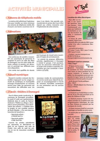 9
ACTIVITÉS MUNICIPALES
21 août : théâtre à Domagné
Animations
Une soirée jeux de société a rassem-
blé une soixantaine de personnes le
vendredi 13 avril à la salle des fêtes
de Domagné. Lors de cette soirée dé-
tente, enfants et parents ont décou-
vert et participé aux différents jeux
mis à disposition.
Une soirée test qualiﬁée de réussie
Pour la 4ème année consécutive, la
commune de Domagné accueillera
le mardi 21 août une représentation
théâtrale dans le cadre du festival
itinérant « Théâtre au village ». Deux
pièces seront présentées, une à desti-
nation des enfants : « Gabilolo dans
la jungle» et une comédie western
de René Obaldia : « Du vent dans les
branches de Sassafras ».
- Spectacle enfant :
à 15h30 Tarif 5 €
- Spectacle adulte :
à 20h Tarif 10 €
Comme les années précédentes
ces spectacles se dérouleront en
plein air sur l’espace vert près du
Chalet. Une salle de repli est pré-
vue en cas de mauvaises conditions
météo.
par le groupe de travail extra munici-
pal, à l’origine de cet évènement.
La volonté de proposer différentes
activités régulièrement à Domagné
a motivé le groupe. C’est pourquoi,
toutes les personnes intéressées par
ce projet sont invitées à rejoindre l’as-
sociation qui s’est constituée « Dom’
Loisirs » (cf p29).
Location de vélos électriques
Pour aller au tra-
vail, à vos activi-
tés sportives, faire
vos courses... Vitré
Communauté pro-
pose aux habitants
du territoire un ser-
vice de location de
vélos à assistance
électrique.
A l’issue de cette
location, Vitré Com-
munauté offre une aide de 200 € pour
l’achat d’un vélo à assistance élec-
trique neuf.
Les tarifs de location :
35 € pour 1 mois, 100 € pour 3 mois,
200 € pour 6 mois.
Contact : service transports au
02 99 74 70 26 ou
transports@vitrecommunaute.org
Transport rural en commun
“Vit o ! bus”
10 lignes de bus pour
desservir l’ensemble
du territoire de Vitré Communauté
sont mises en place pendant les va-
cances scolaires. A compter du 9
juillet, les domagnéens pourront em-
prunter la Ligne 1 pour se rendre gra-
tuitement à Vitré le lundi et le jeudi.
Arrêt devant l’école publique :
Aller : 13h17
Retour : 18h28 (départ du Champ de
Foire à 17h45)
Les Fanfarfelues
Le Festival Les Fanfarfelues se tien-
dra du 24 au 26 août prochain sur la
place du Château à Vitré.
Le festival propose 3 jours de mu-
siques cuivrées sur 3 scènes avec une
programmation éclectique, du rock
au New Orleans en passant par les
musiques du monde.
Un beau moment festif et convivial,
à partager en famille ou entre amis.
En savoir plus sur www.lesfanfarfe-
lues.bzh.
Tarifs en prévente :
10€* la soirée,
5€* le dimanche
et 20€* le pass 3
jours (*hors frais
de loc’ éventuels)
Tarifs sur place :
13€ la soirée, 7€
le dimanche
:
e,
e
Accueil numérique
Antenne de téléphonie mobile
Devant le nombre croissant des for-
malités s’appuyant sur les usages ex-
clusifs du numérique, la municipalité
envisage d’expérimenter un nouveau
service pour aider les personnes qui
rencontrent des difﬁcultés avec ces
La mairie a été sollicité par l’opérateur
Free pour installer sur notre commune
une antenne de téléphonie mobile aﬁn
d’assurer une bonne couverture de ré-
nouveaux modes de communication.
Ce service aurait pour objectif de pro-
poser un accompagnement à l’accès
de certaines formalités numériques
ou une orientation vers les services
concernés.
seau à ses clients. Une parcelle com-
munale dans le secteur des Cours Gillot
répond aux critères écessaires pour
l’implantation de cette antenne.
 