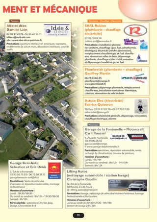 MENT ET MÉCANIQUE
11
Plomberie - Chauffage – Electricité
Idée et déco
Damien Lion
02.99.37.41.29 - 06.89.40.33.01
iddeco@outlook.com
site : www.idee-deco-peinture.fr
Prestations : peinture intérieure et extérieure, tapisserie,
revêtements de sols et murs, décoration intérieure, pose de
staffs
Peinture
Garage de la Fontenelle – Motorcraft
Cyril Roussel
5, ZA de la Fontenelle
02.99.00.06.50
gge.roussel@orange.
fr www.garage-delafontenelle.fr
Prestations : entretien, réparation automobile, vente,
recharge de climatisation, travaux de peinture,
Horaires d’ouverture :
Lundi : 14h/19h
Du mardi au vendredi : 8h/12h - 14h/19h
Samedi : 8h/12h
Lifting Autos
(nettoyage automobile / station lavage)
Christophe Gaudin
12, ZA de la Fontenelle
Tel/Fax 02.23.30.74.22
@ : lifting.autos@gmail.com
Prestations : lavage, nettoyage de véhicules Intérieur/extérieur, lustrage
Professionnels et Particuliers.
Horaires d’ouverture :
Lundi au vendredi : 8h30/12h30 - 14h/18h
Station de lavage 24h/24h
Garage Bess Auto
Sébastien et Eric Denis
2, ZA de la Fontenelle
02.90.56.73.03 / 06.73.60.31.10
garagebessauto.sarl@sfr.fr
Prestations : Vente de véhicules
d’occasion et réparation automobile, montage
du bioéthanol
Horaires d’ouverture :
Lundi : 13h30/18h30
Du mardi au vendredi : 8h/12h - 13h30/18h30
Samedi : 8h/12h
Particularités : spécialiste Chrysler, Jeep,
Dodge, Chevrolet et 4x4
Mécanique
SARL Rubion
(plomberie - chauffage
électricité)
02.99.00.03.58
rubion.sarl@wanadoo.fr
Prestations : installation plombe-
rie-sanitaire, chauffage (gaz, fuel, aérothermie,
électrique), électricité (neuf et rénovation),
remplacement chaudière gaz et fuel, chauffe-
eau, rénovation salles de bain, dépannage
plomberie, chauffage et électricité, entretien
et dépannage chaudières gaz et fuel
Plombreizh (plomberie – chauffage)
Geoffrey Martin
06.77.03.60.95
plombreizh@orange.fr
www.plombreizh.fr
Prestations : dépannage plomberie, remplacement
chauffe-eau, installation sanitaire et thermique,
création, rénovation de salle de bain
Astuce Elec (électricité)
Fabrice Quivoron
Tél/Fax: 02.23.27.07.76 - 06.07.70.27.89
astuce.elec@orange.fr
Prestations : électricité générale, dépannage, rénovation,
chauffage électrique, alarme
 