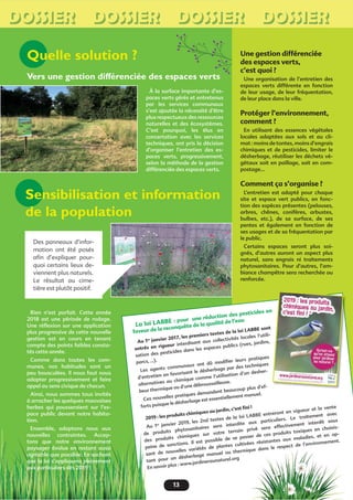 Une gestion différenciée
des espaces verts,
c’est quoi ?
Une organisation de l’entretien des
espaces verts différente en fonction
de leur usage, de leur fréquentation,
de leur place dans la ville.
Protéger l’environnement,
comment ?
En utilisant des essences végétales
locales adaptées aux sols et au cli-
mat : moins de tontes, moins d’engrais
chimiques et de pesticides, limiter le
désherbage, réutiliser les déchets vé-
gétaux soit en paillage, soit en com-
postage…
Comment ça s’organise ?
L’entretien est adapté pour chaque
site et espace vert publics, en fonc-
tion des espèces présentes (pelouses,
arbres, chênes, conifères, arbustes,
bulbes, etc.), de sa surface, de ses
pentes et également en fonction de
ses usages et de sa fréquentation par
le public.
Certains espaces seront plus soi-
gnés, d’autres auront un aspect plus
naturel, sans engrais ni traitements
phytosanitaires. Pour d’autres, l’am-
biance champêtre sera recherchée ou
renforcée.
Des panneaux d’infor-
mation ont été posés
aﬁn d’expliquer pour-
quoi certains lieux de-
viennent plus naturels.
Le résultat au cime-
tière est plutôt positif.
Quelle solution ?
À la surface importante d’es-
paces verts gérés et entretenus
par les services communaux
s’est ajoutée la nécessité d’être
plus respectueux des ressources
naturelles et des écosystèmes.
C’est pourquoi, les élus en
concertation avec les services
techniques, ont pris la décision
d’organiser l’entretien des es-
paces verts, progressivement,
selon la méthode de la gestion
différenciée des espaces verts.
Sensibilisation et information
de la population
Vers une gestion différenciée des espaces verts
La loi LABBE : pour une réduction des pesticides en
faveur de la reconquête de la qualité de l’eau
Au 1er janvier 2017, les premiers textes de la loi LABBE sont
entrés en rigueur interdisant aux collectivités locales l’utili-
sation des pesticides dans les espaces publics (rues, jardins,
parcs, …).
Les agents communaux ont dû modiﬁer leurs pratiques
d’entretien en favorisant le désherbage par des techniques
alternatives au chimique comme l’utilisation d’un desher-
beur thermique ou d’une débroussailleuse.
Ces nouvelles pratiques demandent beaucoup plus d’ef-
forts puisque le désherbage est essentiellement manuel.
2019 : les produits chimiques au jardin, c’est ﬁni !
Au 1er janvier 2019, les 2nd textes de la loi LABBE entreront en vigueur et la vente
de produits phytosanitaires sera interdite aux particuliers. Le traitement avec
des produits chimiques sur votre terrain privé sera effectivement interdit sous
peine de sanctions. Il est possible de se passer de ces produits toxiques en choisis-
sant de nouvelles variétés de plantes cultivées résistantes aux maladies, et en op-
tant pour un désherbage manuel ou thermique dans le respect de l’environnement.
En savoir plus : www.jardineraunaturel.org
13
n
DOSSIER DOSSIER DOSSIER DOSSIER
ivées
ique dans le respect de l’environ
Rien n’est parfait. Cette année
2018 est une période de rodage.
Une réﬂexion sur une application
plus progressive de cette nouvelle
gestion est en cours en tenant
compte des points faibles consta-
tés cette année.
Comme dans toutes les com-
munes, nos habitudes sont un
peu bousculées. Il nous faut nous
adapter progressivement et faire
appel au sens civique de chacun.
Ainsi, nous sommes tous invités
à arracher les quelques mauvaises
herbes qui pousseraient sur l’es-
pace public devant notre habita-
tion.
Ensemble, adaptons nous aux
nouvelles contraintes. Accep-
tons que notre environnement
paysager évolue en restant aussi
agréable que possible. En sachant
que la loi s’appliquera pleinement
aux particuliers dès 2019 !
 