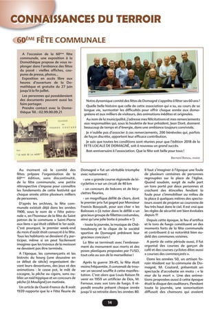 14
CONNAISSANCES DU TERROIR
60ÈME
FÊTE COMMUNALE
A l’occasion de la 60ème
fête
communale, une exposition à la
Domathèque propose de vous re-
plonger dans l’ambiance des fêtes
du passé : vieilles afﬁches, cou-
pures de presse, photos…
Exposition en accès libre aux
heures d’ouverture de la Do-
mathèque et gratuite du 27 juin
jusqu’à la ﬁn juillet.
Les personnes qui posséderaient
des documents peuvent aussi les
faire partager.
Prendre contact avec la Doma-
thèque Tél. : 02.99.00.09.21
Au moment où le comité des
fêtes prépare l’organisation de la
60ème
édition, sans discontinuité,
de la fête communale, une petite
rétrospective s’impose pour connaître
les fondements de cette festivité qui
chaque année attire plusieurs milliers
de personnes.
D’après les archives, la fête com-
munale existait déjà dans les années
1900, sous le nom de « Fête patro-
nale », en l’honneur de la fête du Saint
patron de la commune « Saint-Pierre
aux liens » qui était célébré le 1er août.
C’est pourquoi, le premier week-end
du mois d’août était consacré à la fête.
Tous les habitants se devaient d’y par-
ticiper, même si on peut facilement
imaginer que les travaux de la moisson
ne devaient pas être terminés.
A l’époque, les commerçants et les
bistrots du bourg (une douzaine en
ce début de siècle) organisaient de-
vant leurs devantures, des jeux et des
animations : le casse pot, le mât de
cocagne, la pêche au cigare, sans ou-
blier un raid hippique et un concours de
pêche (à Mouligné) en matinée.
Un article de Ouest-France du 8 août
1939 rapporte que la « Fête ﬂeurie de
Domagné » fut un véritable triomphe
avec notamment :
- une « grande course régionale de bi-
cyclettes » sur un circuit de 40 km
- un concours de balcons et de bicy-
clettes ﬂeuries,
- un magniﬁque déﬁlé de chars, dont
le premier prix fut gagné par Monsieur
Francis Bouyault, pour son char « les
Balosses » (à noter dans le déﬁlé « un
gracieuxgroupedeﬁllettescostumées,
ainsi qu’une jolie boite à poudre » !)
- toute la journée, la musique de Châ-
teaubourg et la clique de la société
sportive de Domagné prêtèrent leur
gracieux concours !
La fête se terminait avec l’embrase-
ment du monument aux morts et des
poses plastiques proposées par l’USD,
tout cela au son de la marseillaise !
Après la guerre 39-45, la fête était
moins fréquentée, il convenait de trou-
ver un second soufﬂe à cette manifes-
tation. C’est alors que Louis Raison ﬁt
venir en 1959 un artiﬁcier de Dax, M.
Fernour, avec son toro de fuego. Il ré-
pondit ensuite présent chaque année
jusqu’à sa retraite dans les années 80.
Il faut s’imaginer à l’époque une foule
de plusieurs centaines de personnes
regroupées sur la place de l’église.
Quand soudain, surgit de nulle part
un toro porté par deux personnes et
crachant des étincelles fendant la
foule pour s’immobiliser au milieu de
la place à quelques mètres des specta-
teurs avant de projeter sa couronne de
feu très haut dans le ciel. Il est vrai que
les règles de sécurité ont bien évoluées
depuis !!!
Depuis cette époque, le feu d’artiﬁce
et le toro de fuego constituent un des
moments forts de la fête communale
et contribuent à sa notoriété bien au-
delà des communes voisines.
A partir de cette période aussi, il fut
organisé des courses de garçon de
café et des courses cyclistes dites aussi
« courses des commerçants ».
Dans les années 50, un artisan fo-
rain résidant sur la commune de Do-
magné, M. Coutard, présentait un
spectacle d’acrobatie en moto : « le
mur de la mort ». Une des anima-
tions proposées aussi à cette époque
était le disque des auditeurs. Pendant
toute la journée, une sonorisation
diffusait des chansons qui avaient
Notre dynamique comité des fêtes de Domagné s’apprête à fêter ses 60 ans !
Quelle belle histoire que celle de cette association qui a su, au cours de sa
longue vie, surmonter les difﬁcultés pour offrir chaque année aux doma-
gnéens et aux milliers de visiteurs, des animations inédites et originales.
Au nom de la municipalité, j’adresse mes félicitations et mes remerciements
aux responsables qui, sous la houlette de leur président, Jean Doré, donnent
beaucoup de temps et d’énergie, dans une ambiance toujours conviviale.
Je n’oublie pas d’associer à ces remerciements, 200 bénévoles qui, parfois
de façon discrète, apportent leur efﬁcace contribution.
Je sais que toutes les conditions sont réunies pour que l’édition 2018 de la
FETE LOCALE DE DOMAGNÉ, soit à nouveau un grand succès.
Bon anniversaire à l’association. Que la fête soit belle pour tous !
Bernard Renou, maire
 