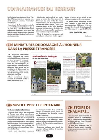 15
CONNAISSANCES DU TERROIR
LES MINIATURES DE DOMAGNÉ À L’HONNEUR
DANS LA PRESSE ÉTRANGÈRE
ARMISTICE 1918 : LE CENTENAIRE
L’HISTOIRE DE
CHAUMERÉ…
fait l’objet d’une dédicace. Mme Thé-
rèse Montgermont en assura pen-
dant plusieurs années l’animation
avec talent.
Les statuts de l’association actuelle
ne furent déposés en préfecture que le
14 juillet 1971. Louis Raison en assura
la première présidence. Il fut suivi par
Jean Primault, Joseph Diard, Bernard
Lagoutte et Jean Doré qui est le prési-
dent en exercice.
Le magazine néerlandais
P&M, magazine de loisirs
créatifs dédiés aux miniatures
au sens large, met en valeur
nos miniatures ! C’est par le
biais du castelbourgeois Je-
roen Sweijen, sollicité pour la
rédaction d’un article sur les
miniatures du Claret, que les
néerlandais ont découvert leur
récent déménagement dans le
bourg de Domagné.
Nous remercions Jeroen
Sweijen de l’intérêt porté à
notre patrimoine local.
Recherche de liens familiaux
Comme dans toutes les communes
de France, nous allons commémorer
dans notre commune, le centenaire de
l’armistice de 1918. La municipalité et
l’association des Anciens Combattants
souhaitent donner un éclat particulier à
la cérémonie du 11 novembre prochain.
La sensibilisation des enfants est
souhaitée, de même que la participa-
tion des familles.
Ainsi, nous souhaitons retrouver
Un document de l’université de
Rennes 2, réalisé en 1994 et intitu-
lé « La vie paroissiale a Chaumeré
au 18ème siècle » vient d’être dé-
posé à la Domathèque.
Si vous êtes intéressé par ce
thème, n’hésitez pas à consulter
ou a emprunter ce document à la
Domathèque.
Ainsi grâce au travail de ses béné-
voles, le comité des fêtes a permis à
Domagné de faire partie des rares
communes qui ont réussi à pérenniser
l’esprit des fêtes d’antan. L’espace de
quelques jours, la fête offre en plein
cœur de l’été des temps de loisirs, de
détentes et de convivialité tous les ans
renouvelés et toujours appréciés.
Merci à toutes les personnes qui
contribuent activement à cette organi-
au moins un membre de la famille de
chaque victime de la guerre, inscrit sur
les monuments aux morts de Doma-
gné et Chaumeré.
Si vous avez un lien de parenté, même
lointain, avec l’un de ces soldats, merci
de vous faire connaitre soit à la mairie,
soit près de l’association des Anciens
Combattants.
Ensemble, réalisons notre devoir de
mémoire aﬁn de célébrer de manière
forte ce centenaire.
sation et faisons le vœu qu’elle se per-
pétue encore de nombreuses années.
Un remerciement particulier à Ber-
nard Lagoutte et Jean Doré, qui res-
pectivement en 1989 et en 1996, ont
accepté de relever le déﬁ, alors que le
comité se trouvait en grande difﬁculté.
Belle fête 2018 à tous !
Le Bureau
40 41P&M-154P&M-154
Madurodam in Bretagne
Een uit de hand gelopen hobby
OVER DE GRENZEN
D
omagné, daar heb je waarschijnlijk nog
nooit van gehoord. Het is een vrij rustig
Bretons dorp met zo’n 2.000 inwoners,
een goede 20 kilometer ten oosten van
Rennes. Het dorp is vooral bekend om zijn cider-
makerij, waar de bekende Bretonse ciders van het
merk Loïc Raison gemaakt worden. Daar kan ver-
andering in komen, want sinds kort heeft het dorp
zijn eigen Madurodam!
Miniatures du Claret
Toen boer Henri Chesnais in 1992 met pensioen
ging, wilde hij iets omhanden hebben. Hij be-
gon op het erf van zijn boerderij in buurtschap
Le Claret bekende gebouwen na te bouwen, op
een schaal die varieert tussen 1/40 en 1/50. Hij
gebruikte voornamelijk natuurlijke materialen
als steentjes en hout, met stukjes leisteen voor de
daken. Henri wist van geen ophouden en in de
loop der jaren realiseerde hij er enkele tientallen.
De miniatures du Claret, zoals ze in Domagné ge-
noemd werden, trokken een al snel een beschei-
den publiek, dat Henri graag zelf rondleidde
waarbij hij smeuïge verhalen vertelde.
Verhuizing naar het dorp
Toen Henri twee jaar geleden overleed, wilde zijn
familie graag de stenen miniaturen voor het na-
geslacht bewaren. Het gemeentebestuur zag in
dat deze opvallende attractie inmiddels tot over
de gemeentegrenzen bekend was, en wilde graag
meedenken. Burgemeester Bernard Renou be-
trok de inwoners bij het project en besloten werd
om de miniaturen te installeren langs de Vallon,
de groene long van het dorp en een favoriet wan-
delpad van veel Domagnéens.
In oktober 2016 werd begonnen met de overtocht:
de kerk van Domagné viel de eer te beurt om als
eerste overgebracht te worden. Het was een heel
werk om de tonnen wegende bouwwerken van de
boerderij naar het dorp te krijgen. Zoon Bruno,
zelf metselaar, zorgde er met een handvol vrij-
willigers voor dat alles goed terechtkwam. Het
parcours is nog niet helemaal af: er ontbreken
nog enkele monumenten en bijvoorbeeld ook de
bordjes, die inmiddels wel in het gemeentelijke
budget opgenomen zijn.
Mont-Saint-Michel
Wat is er zoal te zien? Bekende gebouwen uit Henri’s di-
recte omgeving natuurlijk, zoals de eigen dorpskerk, de
kerk van het nabijgelegen bedevaartsplaatsje La Peinière
en het imposante kasteel van Châteaugiron. Verder be-
kende Bretonse monumenten zoals het parlement van
Bretagne in Rennes of de Tour Solidor, een gevangeni-
storen aan de Rance bij Saint-Malo, met de bijbehorende
schepen. Ken je dat allemaal niet, dan kun je ook je ogen
uitkijken aan een zeer imposante Mont-Saint-Michel,
de pont du Gard of de basiliek van Lourdes, om slechts
enkele voorbeelden te noemen. Of kom een keer naar
Bretagne op vakantie, om die onbekende plekken in het
echt te zien. Dan kun je gelijk een wandeling langs de
miniaturen van Henri op het programma zetten, want
tegen die tijd staan de bordjes er zeker!
 