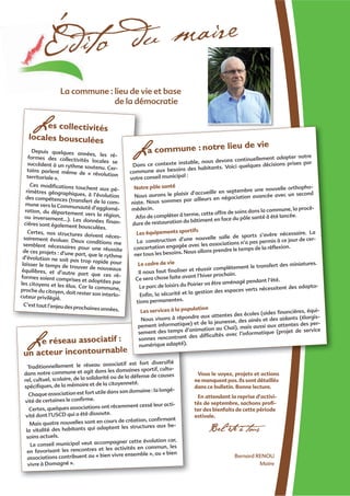 Le réseau associatif :
un acteur incontournable
Traditionnellement le réseau associatif est fort diversiﬁé
dans notre commune et agit dans les domaines sportif, cultu-
rel, cultuel, scolaire, de la solidarité ou de la défense de causes
spéciﬁques, de la mémoire et de la citoyenneté.
Chaque association est fort utile dans son domaine : la longé-
vité de certaines le conﬁrme.
Certes, quelques associations ont récemment cessé leur acti-
vité dont l’USCD qui a été dissoute.
Mais quatre nouvelles sont en cours de création, conﬁrmant
la vitalité des habitants qui adaptent les structures aux be-
soins actuels.
Le conseil municipal veut accompagner cette évolution car,
en favorisant les rencontres et les activités en commun, les
associations contribuent au « bien vivre ensemble », au « bien
vivre à Domagné ».
Édito du maire
Bernard RENOU
Maire
Vous le voyez, projets et actions
ne manquent pas. Ils sont détaillés
dans ce bulletin. Bonne lecture.
En attendant la reprise d’activi-
tés de septembre, sachons proﬁ-
ter des bienfaits de cette période
estivale.
Bel été à tous
Les collectivités
locales bousculées
Depuis quelques années, les ré-formes des collectivités locales sesuccèdent à un rythme soutenu. Cer-tains parlent même de « révolutionterritoriale ».
Ces modiﬁcations touchent aux pé-rimètres géographiques, à l’évolutiondes compétences (transfert de la com-mune vers la Communauté d’agglomé-ration, du département vers la région,ou inversement…). Les données ﬁnan-cières sont également bousculées.
Certes, nos structures doivent néces-sairement évoluer. Deux conditions mesemblent nécessaires pour une réussitede ces projets : d’une part, que le rythmed’évolution ne soit pas trop rapide pourlaisser le temps de trouver de nouveauxéquilibres, et d’autre part que ces ré-formes soient comprises et adoptées parles citoyens et les élus. Car la commune,proche du citoyen, doit rester son interlo-cuteur privilégié.
C’est tout l’enjeu des prochaines années.
::
bleble
iatif t fort diversiﬁé
-
n
-
-
n,
-
es-
me
te
hme
ur
x
ré-
par
ne,
-
.
La commune : notre lieu de vie
Dans ce contexte instable, nous devons continuellement adapter notre
commune aux besoins des habitants. Voici quelques décisions prises par
votre conseil municipal :
Notre pôle santé
Nous aurons le plaisir d’accueillir en septembre une nouvelle orthopho-
niste. Nous sommes par ailleurs en négociation avancée avec un second
médecin.
Aﬁn de compléter à terme, cette offre de soins dans la commune, la procé-
dure de restauration du bâtiment en face du pôle santé à été lancée.
Les équipements sportifs
La construction d’une nouvelle salle de sports s’avère nécessaire. La
concertation engagée avec les associations n’a pas permis à ce jour de cer-
ner tous les besoins. Nous allons prendre le temps de la réﬂexion.
Le cadre de vie
Il nous faut ﬁnaliser et réussir complètement le transfert des miniatures.
Ce sera chose faite avant l’hiver prochain.
Le parc de loisirs du Poirier va être aménagé pendant l’été.
Enﬁn, la sécurité et la gestion des espaces verts nécessitent des adapta-
tions permanentes.
Les services à la population
Nous visons à répondre aux attentes des écoles (aides ﬁnancières, équi-
pement informatique) et de la jeunesse, des ainés et des aidants (élargis-
sement des temps d’animation au Chai), mais aussi aux attentes des per-
sonnes rencontrant des difﬁcultés avec l’informatique (projet de service
numérique adapté).
La commune : lieu de vie et base
de la démocratie
 