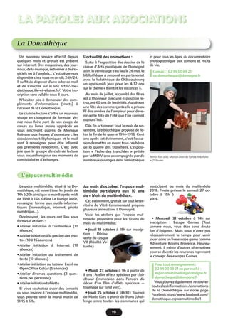 19
LA PAROLES AUX ASSOCIATIONS
La Domathèque
Temps fort avec Marion Dain de l’arbre Yakafaire
le 21 février
Un nouveau service effectif depuis
quelques mois et gratuit est présent
sur internet. Des magazines, des jour-
naux, de la musique, se former à des lo-
giciels ou à l’anglais… c’est désormais
disponible chez vous en un clic 24h/24.
Il sufﬁt de disposer d’une adresse mail
et de s’inscrire sur le site http://me-
diatheque.ille-et-vilaine.fr/. Votre ins-
cription sera validée sous 8 jours.
N’hésitez pas à demander des com-
pléments d’informations (tracts) à
l’accueil de la Domathèque.
Le club de lecture s’offre un nouveau
visage en changeant de formule. Ve-
nez nous faire part de vos coups de
cœurs ou livres moins appréciés en
vous inscrivant auprès de Monique
Roinson aux heures d’ouverture ; les
coordonnées téléphoniques et le mail
sont à renseigner pour être informé
des premières rencontres. C’est avec
joie que le groupe du club de lecture
vous accueillera pour ces moments de
convivialité et d’échanges.
L’actualité des animations :
Suite à l’exposition des dessins de la
classe d’Arts plastiques de Domagné
dont le vernissage a eu lieu le 26 mai, la
bibliothèque a proposé en partenariat
avec la ludothèque de Châteaubourg
un après-midi jeux pour les 4-12 ans
sur le thème « Bientôt les vacances ».
Au mois de juillet, le comité des fêtes
est à l’honneur avec une exposition re-
traçant 60 ans de festivités. Au départ
une fête des commerçants elle a pris au
ﬁl des années de l’ampleur pour deve-
nir cette fête de l’été que l’on connaît
aujourd’hui.
Dès ﬁn octobre et tout le mois de no-
vembre, la bibliothèque propose de fê-
ter la ﬁn de la guerre 1914-1918. Cent
ans après cet événement, c’est l’occa-
sion de mettre en avant tous ces héros
de la guerre des tranchées. L’exposi-
tion « l’écho des tranchées » prêtée
par la MDIV sera accompagnée par de
nombreux ouvrages de la bibliothèque
et pour tous les âges, du documentaire
photographique aux romans et récits
de vie.
Contact : 02 99 00 09 21
ou domatheque@domagne.fr
L’espace multimédia
L’espace multimédia, situé à la Do-
mathèque, est ouvert tous les jeudis de
14h à 20h ainsi que le mardi après-midi
de 13h0 à 15h. Céline Le Runigo initie,
renseigne, forme aux outils informa-
tiques (bureautique, internet, photo
numérique…).
Dorénavant, les cours ont lieu sous
formes d’ateliers :
• Atelier initiation à l’ordinateur (10
séances)
• Atelier initiation à la gestion des pho-
tos (10 à 15 séances)
• Atelier initiation à Internet (10
séances)
• Atelier initiation au traitement de
texte (10 séances)
• Atelier initiation au tableur Excel ou
OpenOfﬁce Calcul (5 séances)
• Atelier diverses questions (3 ques-
tions par personne)
• Atelier initiation tablette
Si vous souhaitez avoir des conseils
ou vous inscrire à l’espace multimédia,
vous pouvez venir le mardi matin de
9h15 à 12h.
Au mois d’octobre, l’espace mul-
timédia participera aux 10 ans
du « Mois du multimédia ».
Cet événement, gratuit sur tout le ter-
ritoire de Vitré Communauté propose
plusieurs animations à Domagné.
Voici les ateliers que l’espace mul-
timédia proposera pour les 10 ans du
mois du multimédia :
• Jeudi 18 octobre à 18h sur inscrip-
tion : Décou-
verte du casque
VR (Réalité Vir-
tuelle)
• Mardi 23 octobre à 9h à partir de
8 ans : Atelier effets spéciaux par clair
obscur (immersion dans l’envers du
décor d’un ﬁlm d’effets spéciaux –
tournage sur fond vert).
• Jeudi 25 octobre à 14h30 : Tournoi
de Mario Kart à partir de 9 ans (chal-
lenge entre toutes les communes qui
participent au mois du multimédia
2018. Finale prévue le samedi 27 oc-
tobre à 15h à
Vitré.
• Mercredi 31 octobre à 14h sur
inscription : Escape Games (Tout
comme nous, vous êtes sans doute
fan d’énigmes. Mais vous n’avez pas
nécessairement le temps pour venir
jouer dans un live escape game comme
Adventure Rooms Provence. Heureu-
sement, il existe d’autres alternatives
pour se divertir les neurones reprenant
le concept des escapes Games.
Pour tout renseignement :
02 99 00 09 21 ou par mail à :
espacemultimedia@domagne.fr
domatheque@domagne.fr
Vous pouvez également retrouver
touteslesinformations/animations
de la Domathèque sur notre page
Facebookhttps:/www.facebook.com/
domatheque.espacemultimedia.1
 