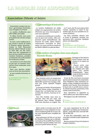 23
LA PAROLES AUX ASSOCIATIONS
Association Détente et loisirs
Gymnastique d’entretien
Des ateliers d’anglais chez nous depuis
bientôt 10 ans
Art ﬂoral
L’association compte trois sec-
tions : gymnastique d’entretien,
cours d’anglais et art ﬂoral.
Le nombre d’adhérents pour
2017/2018 a été stable.
En début d’année, nous avons
eu la galette des rois dans chaque
section.
En mars, notre traditionnel re-
pas annuel a permis de mettre
à l’honneur quatre personnes :
Andrée Le Duff, Mauricette
Bonnier, Michel Hérault et Jean
Le Duff. Elles ont été remer-
ciées pour leur engagement et
leurs services rendus en tant que
membres fondateurs, président
ou bénévoles très actifs pendant
de nombreuses années.
Les sections se sont retrouvées
en juin pour un moment convi-
vial lors d’une randonnée, suivie
d’un repas.
Nous vous donnons rendez-
vous au forum des associations.
Je vous souhaite de bonnes va-
cances,
Le président, René Moraux
06.79.66.44.57
Le nombre d’adhérents est stable
malgré une augmentation du nombre
d’hommes que nous encourageons à
venir nous rejoindre !
Les séances encadrées par un profes-
seur de sport sont variées ; elles com-
prennent après l’échauffement, des
exercices de cardio, abdos, fessiers,
renforcement musculaire et étire-
ments. Les cours ont lieu le mardi soir
de 19h45 à 20h45 à la salle des fêtes.
Vous aimeriez revoir vos acquis pour
être plus à l’aise à l’oral, pouvoir vous
débrouiller quand vous voyagez, n’hé-
sitez pas, venez rejoindre l’English
groupe.
Le groupe est limité à 10 participants
aﬁn que chacun puisse s’exprimer à
chaque fois ; ça tombe bien car nous
sommes dix, anciens, nouveaux et re-
venants.
Tous très motivés, nous nous re-
trouvons deux fois par mois, soit
20 séances dans l’année. Pendant
1h30 nous discutons en anglais. Nos
Le 1er
cours, des 32 cours prévus dans
l’année, reprendra le mardi 11 sep-
tembre (pas de cours pendant les va-
cances scolaires).
Les deux premières séances sont
à l’essai et gratuites, ouvertes aux
personnes hors commune. Quelques
places sont disponibles.
Contact :
René Moraux : 06.79.66.44.57
Marie-Paule rétif : 02.99.00.03.43
échanges se font dans la
bonne humeur avec les
moyens et le respect de
chacun.
Chacun arrive avec
un petit texte rédigé,
(en anglais) sans sujet
précis. Ceci permet
d’appréhender beau-
coup de thèmes et donc
de vocabulaire.
A tour de rôle, nous lisons nos proses
que les autres essayent de comprendre.
Anne Shephard, notre animatrice an-
glaise, corrige, complète et nous fait re-
prendre avec l’accent. Nous terminons
la leçon avec ce qu’elle nous a concoc-
té, articles de presse, grammaire, mots
croisés, texte à transcrire…
Nous reprendrons en septembre au
même rythme, pour notre dixième année.
Renseignez-vous dés maintenant
Contact :
Annick Giboire : 02.99.00.08.26
éc
Notre année se termine pour les 26
adhérentes et nous préparons la ren-
trée en espérant garder les 3 cours. Ve-
nez nous rejoindre pour compléter les
groupes.
Nous prévoyons de faire un car pour
les Floralies à Nantes qui se déroule-
ront du 8 au 19 mai 2019. Pour l’instant
notre date n’est pas arrêtée, mais vous
pouvez en parler autour de vous.
Les cours reprendront les 25 et 26
septembre au Chalet aux horaires ha-
bituels : mardi 20h-22h, mercredi 14h-
16h et 20h-22h
Si vous êtes intéressé(e), merci de
vous faire connaître le plus rapidement
possible.
Bonnes vacances à tous et à toutes et
j’espère à bientôt….
Contact : Marie-Thérèse Bertrand 02.99.00.04.62
 