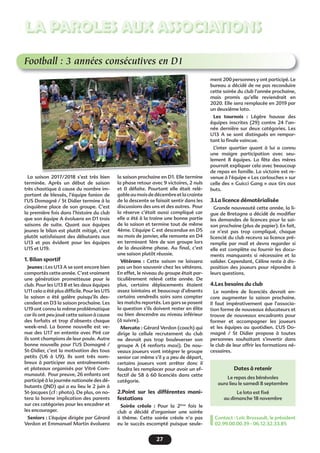 27
LA PAROLES AUX ASSOCIATIONS
Football : 3 années consécutives en D1
La saison 2017/2018 s’est très bien
terminée. Après un début de saison
très chaotique à cause du nombre im-
portant de blessés, l’équipe fanion de
l’US Domagné / St Didier termine à la
cinquième place de son groupe. C’est
la première fois dans l’histoire du club
que son équipe A évoluera en D1 trois
saisons de suite. Quant aux équipes
jeunes le bilan est plutôt mitigé, c’est
plutôt satisfaisant des débutants aux
U13 et pas évident pour les équipes
U15 et U19.
1. Bilan sportif
Jeunes : Les U13 A se sont encore bien
comportés cette année. C’est vraiment
une génération prometteuse pour le
club. Pour les U13 B et les deux équipes
U11 cela a été plus difﬁcile. Pour les U15
la saison a été galère puisqu’ils des-
cendent en D3 la saison prochaine. Les
U19 ont connu la même problématique
car ils ont peu joué cette saison à cause
des forfaits et trop d’absents chaque
week-end. La bonne nouvelle est ve-
nue des U17 en entente avec Piré car
ils sont champions de leur poule. Autre
bonne nouvelle pour l’US Domagné /
St-Didier, c’est la motivation des tous
petits (U6 à U9). Ils sont très nom-
breux à participer aux entraînements
et plateaux organisés par Vitré Com-
munauté. Pour preuve, 26 enfants ont
participé à la journée nationale des dé-
butants (JND) qui a eu lieu le 2 juin à
St-Jacques (cf : photo). De plus, on no-
tera la bonne implication des parents
sur ces catégories pour les encadrer et
les encourager.
Seniors : L’équipe dirigée par Gérard
Verdon et Emmanuel Martin évoluera
la saison prochaine en D1. Elle termine
la phase retour avec 9 victoires, 2 nuls
et 0 défaite. Pourtant elle était relé-
gableaumoisdedécembreetlacrainte
de la descente se faisait sentir dans les
discussions des uns et des autres. Pour
la réserve c’était aussi compliqué car
elle a été à la traine une bonne partie
de la saison et termine tout de même
4ème. L’équipe C est descendue en D5
au mois de janvier, elle remonte en D4
en terminant 1ère de son groupe lors
de la deuxième phase. Au ﬁnal, c’est
une saison plutôt réussie.
Vétérans : Cette saison ne laissera
pas un bon souvenir chez les vétérans.
En effet, le niveau du groupe était par-
ticulièrement relevé cette année. De
plus, certains déplacements étaient
assez lointains et beaucoup d’absents
certains vendredis soirs sans compter
les matchs reportés. Les gars se posent
la question s’ils doivent rester en élite
ou bien descendre au niveau inférieur
(à suivre).
Mercato : Gérard Verdon (coach) qui
dirige la cellule recrutement du club
ne devrait pas trop bouleverser son
groupe A (4 renforts maxi). De nou-
veaux joueurs vont intégrer le groupe
senior car même s’il y a peu de départ,
certains joueurs vont arrêter donc il
faudra les remplacer pour avoir un ef-
fectif de 58 à 60 licenciés dans cette
catégorie.
2.Point sur les différentes mani-
festations
Soirée créole : Pour la 2ème
fois le
club a décidé d’organiser une soirée
à thème. Cette soirée créole n’a pas
eu le succès escompté puisque seule-
ment 200 personnes y ont participé. Le
bureau a décidé de ne pas reconduire
cette soirée du club l’année prochaine,
mais promis qu’elle reviendrait en
2020. Elle sera remplacée en 2019 par
un deuxième loto.
Les tournois : Légère hausse des
équipes inscrites (29) contre 24 l’an-
née dernière sur deux catégories. Les
U13 A se sont distingués en rempor-
tant la ﬁnale vaincue.
L’inter quartier quant à lui a connu
une maigre participation avec seu-
lement 8 équipes. La fête des mères
pourrait expliquer cela avec beaucoup
de repas en famille. La victoire est re-
venue à l’équipe « Les carlouches » sur
celle des « Guicci Gang » aux tirs aux
buts.
3.La licence dématérialisée
Grande nouveauté cette année, la li-
gue de Bretagne a décidé de modiﬁer
les demandes de licences pour la sai-
son prochaine (plus de papier). En fait,
ce n’est pas trop compliqué, chaque
licencié du club recevra sa licence pré-
remplie par mail et devra regarder si
elle est complète ou fournir les docu-
ments manquants si nécessaire et la
valider. Cependant, Céline reste à dis-
position des joueurs pour répondre à
leurs questions.
4.Les besoins du club
Le nombre de licenciés devrait en-
core augmenter la saison prochaine.
Il faut impérativement que l’associa-
tion forme de nouveaux éducateurs et
trouve de nouveaux encadrants pour
former et accompagner les joueurs
et les équipes au quotidien. L’US Do-
magné / St Didier propose à toutes
personnes souhaitant s’invertir dans
le club de leur offrir les formations né-
cessaires.
Contact : Loïc Brossault, le président
02.99.00.00.39 - 06.12.32.33.85
Dates à retenir
Le repas des bénévoles
aura lieu le samedi 8 septembre
Le loto est ﬁxé
au dimanche 18 novembre
 