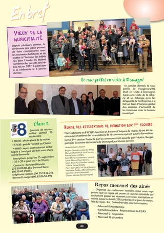 33
En bref
Vœux de la
municipalité
Depuis plusieurs années, la
cérémonie des vœux permet
de faire connaissance avec
les nouveaux habitants et de
mettre à l’honneur les bébés
nés dans l’année. Ils étaient
nombreux les parents des bé-
bés nés en 2017, à participer
à la cérémonie le 6 janvier
dernier. Les bébés de 2017 et leurs parents
Le sous préfet en visite à Domagné
En janvier dernier, le sous
préfet de Fougères-Vitré
était en visite à Domagné.
Après une visite de la cidre-
rie et un échange avec les
dirigeants de l’entreprise, il a
fait un tour d’horizon global
des dossiers d’actualité de
la commune avec le bureau
municipal.
Remise des attestations de formation aux 1ers
secours
11 attestations au PSC1 (Prévention et Secours Civiques de niveau 1) ont été re-
mises aux membres des associations de la commune qui ont suivi la formation.
Cette 3ème session ﬁnancée par la commune était assurée par Frédéric Berger,
pompier du centre de secours de Domagné, en février dernier.
Les participants étaient
Brigitte Gérard (comité des fêtes),
Maryline Banctel (P’tits d’Homs),
Patrice Jouan (AFAD),
René Moraux (Détente et Loisirs),
Sylvie Réteux (Pass’danses),
Soizic Bruncher (Familles rurales),
Thérèse Ysope (GIGR),
Pierre Granger (Club Vie et Loisirs),
Stéphanie Cailloce (Randomagné),
Jeannine Gérard (Paroisse),
Charles Masala (Randomagné)
Repas mensuel des aînés
Organisé au restaurant scolaire, nous vous rap-pelons que ce repas est ouvert à tous les retraités quisouhaitent passer un moment convivial. Inscription enmairie jusqu’au lundi (12h) précédent le jour du repas.Prix du repas : 6 €. Calendrier des prochains repas :
- Mercredi 19 septembre
- Samedi 6 octobre : Repas annuel du CCAS
- Mercredi 21 novembre
- Mercredi 19 décembre
Classe 8
Journée de retrou-
vailles samedi 29
septembre
• 16h30 : photo place de la mairie
• 17h30 : pot de l’amitié au Chalet
• 19h00 : repas au restaurant le Bre-
tagne à Louvigné de Bais suivi d’une
soirée dansante
Inscriptions jusqu’au 15 septembre
– 35 € (15 € pour les – de 10 ans)
Contacts : Bertrand Bouvier
(02.99.00.00.28), Bernard Burel
(06.19.47.79.06),
Stéphanie Cailloce (06.29.13.12.04),
Bernard Louapre (06.82.06.50.89)
 