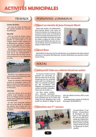 6
ACTIVITÉS MUNICIPALES
TRAVAUX
Centre de loisirs
Les murs du centre de loisirs ont
été repeints pendant les vacances
de printemps.
Sécurité
Face aux excès de vitesse consta-
tés un dispositif provisoire avait été
installé rue Saint-André et rue de
l’Yaigne. Après un bilan réalisé avec
le département, quelques modiﬁca-
tions ont été apportées et l’aména-
gement déﬁnitif des chicanes réalisé.
Par ailleurs, un giratoire provisoire
a été installé au niveau de la patte
d’oie de la rue Chateaubriand /
route d’Ossé aﬁn de tester son di-
mensionnement et son adaptation
au traﬁc.
Attention : les conditions de circu-
lation et donc de priorité sont modi-
ﬁées. Soyez prudents !
Toutes ces mesures, dans le bourg
comme en campagne, visent à ré-
duire la vitesse de certains automo-
bilistes et les risques d’accidents qui
en découlent.
Abris bus
L’abri bus, vétuste, de la rue de la
Vialerie a été remplacé. Les abris
de la rue l’Yaigne et de la rue Saint-
André seront également remplacés
prochainement.
Un abri sans montants latéraux
aﬁn de ne pas gêner la circulation
des piétons sera d’autre part ins-
tallé près de l’école publique, rue de
la valette.
auau traﬁcﬁcﬁc.
Départ en retraite de Jean-François Merel
Le dispositif Aide aux aidants étend son action
Formation aux 1ers
secours
Carnet Rose
Après sept années de collaboration,
Jean-François Merel a fait valoir ses
droits à la retraite. En charge de la ma-
çonnerie et de la voirie, on retiendra le
travail accompli notamment pour l’ex-
tension de l’atelier technique, les joints
du chalet, la digue du vivier, la réfec-
tion du sol de l’Atelier des Arts, les mu-
rets du Poirier. Nous lui souhaitons une
longue et belle retraite.
Un nouveau rendez-vous est
proposé aux personnes ai-
dées du bassin de vie de Châ-
teaubourg tous les vendredis
après-midi à la résidence du
Chai. Les activités encadrées
par des animatrices sont
adaptées aux participants et
variées (activités manuelles,
chant, jeux de société…).
Les deux autres rendez-
vous mensuels consistant
en un repas suivi d’un après-midi jeux
sont maintenus les 1er et 3ème mer-
credis du mois. Rappelons que ce dis-
positif est destiné à alléger le quoti-
Courant février, 11 ad-
hérents d’associations
de Domagné ont par-
ticipé à une formation
1ers secours (PSC1) en-
cadrée par Frédéric Ber-
ger, pompier formateur.
Cette journée proposée
chaque année est prise
en charge par la muni-
cipalité.
dien des aidants et à leur offrir un peu
de répit.
Renseignements auprès du CCAS de
Domagné : 02.99.00.01.19.
PERSONNEL COMMUNAL
SOCIAL
Julie Buffard, la directrice de l’accueil de loisirs et coordinatrice des Taps a donné
naissance à une petite ﬁlle début juin. Sincères félicitations aux parents et bien-
venue à Enoa.
 