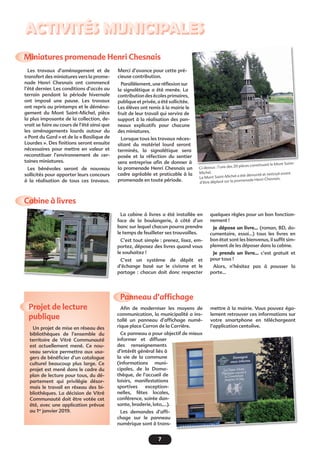 7
ACTIVITÉS MUNICIPALES
Miniatures promenade Henri Chesnais
Projet de lecture
publique
Panneau d’afﬁchage
Cabine à livres
Les travaux d’aménagement et de
transfert des miniatures vers la prome-
nade Henri Chesnais ont commencé
l’été dernier. Les conditions d’accès au
terrain pendant la période hivernale
ont imposé une pause. Les travaux
ont repris au printemps et le déména-
gement du Mont Saint-Michel, pièce
la plus imposante de la collection, de-
vrait se faire au cours de l’été ainsi que
les aménagements lourds autour du
« Pont du Gard » et de la « Basilique de
Lourdes ». Des ﬁnitions seront ensuite
nécessaires pour mettre en valeur et
reconstituer l’environnement de cer-
taines miniatures.
Les bénévoles seront de nouveau
sollicités pour apporter leurs concours
à la réalisation de tous ces travaux.
Un projet de mise en réseau des
bibliothèques de l’ensemble du
territoire de Vitré Communauté
est actuellement mené. Ce nou-
veau service permettra aux usa-
gers de bénéﬁcier d’un catalogue
culturel beaucoup plus large. Ce
projet est mené dans le cadre du
plan de lecture pour tous, du dé-
partement qui privilégie désor-
mais le travail en réseau des bi-
bliothèques. La décision de Vitré
Communauté doit être votée cet
été, avec une application prévue
au 1er
janvier 2019.
Aﬁn de moderniser les moyens de
communication, la municipalité a ins-
tallé un panneau d’afﬁchage numé-
rique place Carron de la Carrière.
Ce panneau a pour objectif de mieux
informer et diffuser
des renseignements
d’intérêt général liés à
la vie de la commune
(informations muni-
cipales, de la Doma-
thèque, de l’accueil de
loisirs, manifestations
sportives exception-
nelles, fêtes locales,
conférence, soirée dan-
sante, braderie, loto,...).
Les demandes d’afﬁ-
chage sur le panneau
numérique sont à trans-
Merci d’avance pour cette pré-
cieuse contribution.
Parallèlement, une réﬂexion sur
la signalétique a été menée. La
contribution des écoles primaires,
publique et privée, a été sollicitée.
Les élèves ont remis à la mairie le
fruit de leur travail qui servira de
support à la réalisation des pan-
neaux explicatifs pour chacune
des miniatures.
Lorsque tous les travaux néces-
sitant du matériel lourd seront
terminés, la signalétique sera
posée et la réfection du sentier
sera entreprise aﬁn de donner à
la promenade Henri Chesnais un
cadre agréable et praticable à la
promenade en toute période.
La cabine à livres a été installée en
face de la boulangerie, à côté d’un
banc sur lequel chacun pourra prendre
le temps de feuilleter ses trouvailles.
C’est tout simple : prenez, lisez, em-
portez, déposez des livres quand vous
le souhaitez !
C’est un système de dépôt et
d’échange basé sur le civisme et le
partage : chacun doit donc respecter
quelques règles pour un bon fonction-
nement !
Je dépose un livre... (roman, BD, do-
cumentaire, essai...) tous les livres en
bon état sont les bienvenus, il sufﬁt sim-
plement de les déposer dans la cabine.
Je prends un livre... c’est gratuit et
pour tous !
Alors, n’hésitez pas à pousser la
porte...
Ci-dessus : l’une des 20 pièces constituant le Mont Saint-
Michel.
Le Mont Saint-Michel a été démonté et nettoyé avant
d’être déplacé sur la promenade Henri Chesnais.
mettre à la mairie. Vous pouvez éga-
lement retrouver ces informations sur
votre smartphone en téléchargeant
l’application centolive.
jectif de mieux
 