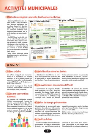 8
Activités municipales
JEUNESSE
Accueil de loisirs 
Dufaitdunombrecroissantd’enfants
accueillis par le CLSH, les responsables
du centre ont alerté la commune du
manque de place dans leurs locaux.
Une consultation a été lancée pour
l’installation de structures modulaires.
Déchets ménagers : nouvelle tarification incitative
Micro crèche
Avenant convention
RIPAME
Renouvellement convention RASED
Sensibilisation dans les écoles
Gestion du temps périscolaire
La comptabilisation des le-
vées pour la TEOM incitative
des déchets ménagers est
en place depuis le 1er
janvier
2019. Or, certains habitants
du territoire semblent avoir
manqué l’information sur la
grille tarifaire et s’en inquiè-
tent.
La TEOMi est basée à la fois
sur la valeur locative du bien
immobilier et sur la production
de déchets du foyer sur l’an-
née. La part dite «variable» ou
«incitative» instaurée dépend
du nombre de levées du bac
gris ou du nombre d’ouvertures
de la borne.
Pour toutes questions, votre
interlocuteur reste le Smictom :
02 99 74 44 47
Les effets conjugués de l’accroisse-
ment de la population, du nombre
d’enfants et de la diminution des as-
sistantes maternelles rendent de plus
en plus difficile la garde des jeunes en-
fants sur la commune.
Le conseil municipal a donc décidé
d’étudier la faisabilité d’installer une
micro crèche sur la commune.
Un avenant à la convention RIPAME
(Relais Intercommunal Parents As-
sistants Maternels Enfants) a été si-
gné afin d’intégrer aux charges de
fonctionnement du service, le coût du
temps passé par la directrice du service
enfance jeunesse de la mairie de Châ-
teaubourg dans la gestion du RIPAME.
La convention du dispositif RASED
pour la période 2018-2021 a été re-
nouvelée. Ce réseau d’aide spéciali-
sée aux élèves en difficultés est porté
par la commune de Châteaubourg.
Domagné, Bais, Servon Sur Vilaine,
La diététicienne installée sur la com-
mune interviendra dans les écoles afin
de sensibiliser les jeunes domagnéens
aux bienfaits d’une alimentation saine.
Afin de faciliter la gestion et le suivi
quotidien des présences à la cantine
et la garderie, la municipalité envisage
d’acquérir un logiciel spécifique. Ce
nouveau mode de gestion nécessitera
une inscription préalable des enfants
Saint-Didier et Gennes Sur Seiche
font également partie de ce réseau. La
convention a pour but de fixer la répar-
tition des dépenses de fonctionnement
du RASED en fonction du nombre d’en-
fants aidés par commune.
Cette action concernera les classes de
CM1 et CM2 des deux écoles. Une par-
ticipation au coût de cette action a été
accordée par le conseil municipal.
aux différents services par les familles
ainsi que la planification des présences
sur un portail dédié.
L’information sera communiquée aux
familles dans les prochains mois.
 