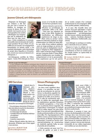 13
Connaissances du terroir
Jeanne Gérard, art-thérapeute
(cours à la faculté de méde-
cine de Tours pendant 2 ans).
Jeanne Gérard a suivi la Cer-
tification en art-thérapie de
septembre 2016 à fin 2017
; ainsi que son initiation de
mars à juin 2016. Pendant la
Certification, ses différentes
expériences de stage se pro-
filent entre le secteur social,
médical et éducatif. D’abord un stage
d’observation au CDAS de Saint-Ma-
lo, aux côtés d’une médecin pédiatre
; puis un stage pratique au service de
soins de suite et réadaptation neuro-
logie à l’hôpital la Pitié Salpêtrière à
Paris ; enfin, le dernier stage à l’Hôpital
de Jour Françoise Dolto à Saint-Malo
auprès d’adolescents aux troubles du
comportement et de la personnalité.
Trois expériences qui lui ont permis
Originaire de Domagné,
son enfance a été ber-
cée par l’art à travers le
théâtre, la musique ou
encore la danse. Puis son
intérêt s’est tourné vers la
photographie et la caméra
: développer son imagina-
tion par la réalisation de
films puis de clips musi-
caux… Cette compétence l’a amenée
à travailler dans le domaine de l’audio-
visuel pendant 10 ans à Paris. En pa-
rallèle de son travail, son engagement
humanitaire n’a jamais cessé. «  J’ai
souhaité développer cette dynamique
de projet dans laquelle je m’investis-
sais, revenir aux sources et devenir art-
thérapeute. »
Art-thérapeute certifiée de l’Afra-
tapem - Ecole d’Art-thérapie de Tours
Qu’est-ce que l’art-thérapie ?
« c’est l’utilisation des créations artistiques dans l’objectif de valoriser les
potentialités chez une personne en souffrance. L’important est le processus
de réalisation et non le résultat lui-même. Tout le monde peut bénéficier de
séance  d’art-thérapie. L’art-thérapie ne guérit pas mais donne l’envie d’al-
ler mieux, de tendre vers une meilleure qualité de vie. Un protocole de soins
complet et spécifique est mis en place au départ de l’accompagnement et
s’adapte à chaque personne, selon ses besoins, ses souffrances et aussi sa
personnalité. »
Pourquoi Domagné ?
« Originaire de la commune, en plein essor, cela fait
sens pour moi. De même, il me semble important de
permettre l’accès à ce type de soin complémentaire
pour les personnes ne vivant pas dans une grande
ville. Après avoir entendu parler de l’agrandissement
du pôle santé, je n’ai pas hésité. A mon sens, il est es-
sentiel de travailler en réseau avec l’ensemble des
professionnels de santé. »
de se rendre compte d’un contexte
professionnel et d’accompagner diffé-
rents profils (adultes, adolescents). 
A ce jour, elle  travaille dans une
maison d’accueil  spécialisée à Saint-
Georges-de-Reintembault pour  l’ac-
compagnement  art-thérapeutique
de deux jeunes adultes (polyhandica-
pées  - autisme, handicap physique/
moteur, déficience intellectuelle, psy-
chose). 
L’art-thérapie se pratique en institu-
tion, à domicile et/ou en cabinet.
Depuis le 4 juin, le cabinet est ou-
vert  au 2 rue Hyacinthe Roinson. Les
consultations se font sur rendez-vous
les mardis (matin ou après-midi) et
mercredis matin. 
Contact : 06.98.47.85.26 – jeanne.
gerard@gmail.com
MD Services Simon.Photography
mais aussi d’aller à
la rencontre d’utili-
sateurs d’outils, de
machines, utilisant
des techniques diffé-
rentes afin de m’en-
richir personnelle-
ment.  » Sa curiosité
pour le matériel atypique et unique
est quelque chose qui lui tient à cœur.
En effet, il recherche des matériels
évoluant dans des environnements
qui embellissent toujours plus les pro-
ductions audiovisuels.
Désormais, il propose à tous, ses
services de photographie et de vidéo-
montage dans tous domaines (agri-
coles, reportages, portes-ouvertes, vi-
déos promotionnelles, mariages, etc).
Vous pouvez le contacter dans la ru-
brique « contact » de son site internet.
L’ensemble de ses vidéos (agricoles)
sont visibles sur son site internet :
www.simon-photography35.com 
Simon.Photography :
ces deux mots signifient deux
choses. «  La première, me per-
met de me présenter du nom de
Simon. La deuxième, appelle à la
passion que je porte à la photo-
graphie et la vidéo, et en particu-
lier à celle du machinisme agri-
cole. Je réalise des reportages dans
les exploitations agricoles françaises
et bientôt européenne.  » C’est ainsi
que se présente Simon Legendre, fils
d’agriculteur à Domagné. Il a baigné
dans le milieu depuis son plus jeune
âge. Il s’en est suivi naturellement des
études professionnelles en lien avec la
terre (Bac Pro Agroéquipement, BTS
GDEA, Licence commerciale en Agro-
fournitures, et Master Agrobusiness).
Désormais, il travail au service com-
mercial/marketing du constructeur
de matériels agricole Sulky au parc
d’activités de la Gaultière. 
«  Cette passion est pour moi l’oc-
casion de garder un pied à terre
Salarié dans le
bâtiment pen-
dant plusieurs
années, Dilman
Murad a sou-
haité mettre son
expérience au
service des parti-
culiers. En 2015, il
décide de créer et
domicilier son entreprise à Domagné.
Ces principaux domaines d’interven-
tion sont dans le neuf et la rénovation :
- l’isolation de combles 
- le nettoyage de toitures
- l’amélioration de l’habitat intérieur
et extérieur                               
- la peinture                                 
- la petite maçonnerie.                   
Dilman Murad réalise des devis sur
demande. N’hésitez pas à faire appel
à ses services.
Contact : 06.06.87.19.48
dilman007@hotmail.fr
 