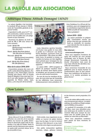 16
LA PAROLE AUX ASSOCIATIONS
Athlétique Fitness Attitude Domagné (AFAD)
Dom’Loisirs
La saison régulière s’est terminée
le vendredi 28 juin dernier à 19h30,
suivie de l’assemblée générale et du
pot de l’amitié.
Cependant la salle, pour la 3ème
an-
née consécutive, restera ouverte du-
rant le mois de juillet avec une plage
horaire un peu restreinte :
Ouverture du plateau du lundi au
jeudi de 18h à 20h avec tenue des
cours suivants :
Lundi : 18h30-19h
(Renforcement musculaire)	
19h-20h (HIIT)
Mardi : 18h30-19h (Flash Abdos)		
19h-20h (Interval Training)
Mercredi : 18h30-19h
(Renforcement musculaire)
19h-20h (Jam Danse)
Jeudi : 18h30-19h (Flash Abdos)
19h-20h (Balance)
Bilan de la saison 2018-2019
L’association propose des cours col-
lectifs variés (Stretching-Balance, Bo-
dySculpt, C.A.F., Flash-abdos, Interval
Training, Jam Danse, HIIT et Zumba
Step) et adaptés à tous ainsi que l’ac-
cès à une salle équipée de nombreux
appareils de fitness (vélos, tapis,
bancs…), les cinq soirs de la semaine.
Venez découvrir le jeu de Mölkky ou
affronter vos amis lors de la seconde
édition du tournoi de quilles finlan-
daises le dimanche après-midi 15 sep-
tembre, à la salle du Chalet. Petits et
grands sont les bienvenus pour passer
un après-midi convivial autour de ce
jeu accessible à tous.
Lucie, éducatrice sportive brevetée,
est là pour vous guider et vous aider
à garder ou à retrouver une bonne
forme physique, synonyme d’une vie
plus dynamique ! Elle anime les diffé-
rents cours, et pendant ce temps, un
membre du bureau est très régulière-
ment présent pour renseigner les ad-
hérents sur l’utilisation des différents
appareils.
La saison 2018 - 2019 enregistre le
départ de quelques membres histo-
riques du bureau dont Patrice Jouan
le président, qui ont passé le relais au
cours de cette année transitoire.
Au nom de tous les membres du bu-
reau, de Lucie ainsi que de l’ensemble
de nos adhérents, nous remercions
chaleureusement notre président, Pa-
Cette année, nous organisons en pa-
rallèle un tournoi de palets bretons
pour tous les âges. Ce sera le moment
idéal pour faire découvrir ce jeu tradi-
tionnel de notre région aux plus jeunes !
Une petite restauration (galettes
saucisses, crêpes, gâteaux maison)
trice, fondateur il y a 20 ans de l’as-
sociation, pour son engagement et
sa contribution importante dans la
vitalité actuelle de l’association.
Merci président !
Saison 2019 - 2020
La saison prochaine se prépare
déjà. L’association ouvrira ses
portes cinq soirs par semaine (du
lundi au vendredi). Un nouveau
cours devrait être mis en place en
septembre prochain.
Site internet :
www.muscudomagne.com
Nous vous rappelons l’existence de
notre site internet qui vous permet
d’échanger avec le bureau, de télé-
charger directement l’ensemble du
dossier d’inscription mais aussi de
vous tenir informé des dernières nou-
velles de l’association.
Nous remercions l’ensemble de nos
adhérents pour la bonne humeur et
l’enthousiasme dont ils font preuve.
Nous vous souhaitons de bonnes va-
cances. A la rentrée prochaine  en
pleine forme !
Le bureau
Contact : muscudomagne@gmail.com
et des boissons seront proposées à la
vente.
En cas de météo défavorable, nous ne
nous avouerons pas vaincus : un après-
midi jeux de société au Chalet rempla-
cera le Mölkky et les palets !
Le vendredi 22 novembre, à la salle
des fêtes, nous vous attendons pour
une soirée jeux de société. Ce sera le
moment idéal pour essayer de nou-
veaux jeux de société avant de les
mettre sur votre liste au Père Noël !
Nous vous attendrons nombreux
pour passer de bons moments en
s’amusant.
Contact : Cacharel Miaka
07.83.70.55.54
domloisirs35113@gmail.com
 