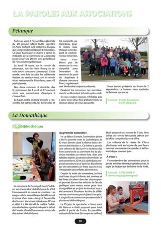19
LA PAROLES AUX ASSOCIATIONS
Pétanque
Suite au vote à l’assemblée générale
du 28 janvier  Marie-Odile Leprêtre
et Aline Orhant ont intégré le bureau
qui comprend maintenant 8 membres.
Ce jour, Monsieur le maire a remis la
médaille de la commune à Georgette
Jeudy pour ses 20 ans à la présidence
de l’association pétanque.
Le lundi 18 mars, sur le terrain de
pétanque, rue du Haut Bourg se te-
nait notre concours communal. Cette
année, une fois de plus les adhérents
étaient au rendez-vous, sur le terrain
et au restaurant le Ricordeau, avec 42
participants.
Nos deux concours à domicile, des
6 communes, les 8 avril et 27 mai ont
réuni une soixantaine d’équipes à
chaque fois.
Le 6 juin, notre journée amicale a ras-
semblé les adhérents, les bénévoles et
les conjoints au
Ricordeau pour
le repas, puis
chacun s’est dis-
puté le cochon-
net sur le terrain.
Nous n’ou-
blions pas de
remercier la mu-
nicipalité pour
l’entretien du
terrain et la pose
du chapiteau à
chaque concours.
Merci également
aux bénévoles toujours présents.
Pendant les vacances, les entraîne-
ments se déroulent le lundi après-midi.
Si vous voulez essayer, n’hésitez pas
à venir jouer deux fois gratuitement, se
sera un plaisir de vous accueillir.
Nous serons présents au forum le 7
septembre. Le bureau vous souhaite
de bonnes vacances.
Contact : Yvette Bonnafoux
02.99.00.02.69
La Domathèque
La bibliothèque
Au premier semestre :
En ce début d’année, l’animation phare
a été la journée avec la Ludothèque, le
13 mars dernier dont le thème était « In-
venter des histoires ». Ce thème a permis
aux enfants de découvrir la richesse des
livres sans texte ou comment lire de plu-
sieurs manières un même livre. Avec une
tablette tactile, les dessins des enfants se
sont animés en 3D et la Ludothèque pro-
posait plusieurs jeux dont les Bunchems
qui ont rencontrés un franc succès et où
l’imaginaire des enfants devient réel.
Depuis le mois de novembre, la liste
des livres du prix Minots est connue et
les livres circulent dans les classes par-
ticipantes. En mai les enfants de l’école
publique sont venus voter pour leur
titre préféré et en juin le résultat leur a
été annoncé. Plusieurs écoles de diffé-
rentes communes participent à ce prix,
il s’agit d’une animation partenariale à
plusieurs bibliothèques.
Le 15 juin, le spectacle, « Vous avez
dit bizarre  » était proposé pour tout
public à partir de 5 ans. En parallèle,
un tapis de lecture (la soupe au caillou)
était proposé aux moins de 5 ans. Une
valise de contes détournés prêtée par
la Mdiv complétait cette offre.
Les enfants de la classe de d’Arts
plastiques ont eu la joie de voir leurs
œuvres encadrées et exposées à la Do-
mathèque courant juin.
 A venir :
Fin septembre des animations pour la
petite enfance seront proposées avec le
tapis de lecture sur le thème de la forêt.
Contact : 02 99 00 09 21
domatheque@domagne.fr
LacommunedeDomagnévientd’adhé-
rer au réseau des bibliothèques de Vitré
Communauté en cours de création. Les
usagers de la domathèque bénéficieront
à terme d’un accès élargi à l’ensemble
des livres et documents du réseau. D’ores
et déjà, il a été décidé de mettre l’adhé-
sion des lecteurs gratuite depuis le début
de l’année afin de l’harmoniser avec celle
des autres bibliothèques.
 