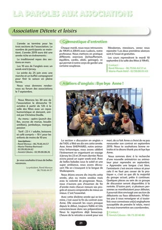 21
LA PAROLES AUX ASSOCIATIONS
Association Détente et loisirs
Gymnastique d’entretienL’année se termine pour les
trois sections de l’association. Le
nombre de participants se main-
tient. L’année 2019 aura été une
année riche en évènements :
Le traditionnel repas des sec-
tions en mars
Les 10 ans de l’anglais avec un
week-end à Jersey.
La soirée du 25 juin avec une
marche et un buffet campagnard
pour finir la saison en pleine
forme.
Nous vous donnons rendez-
vous au forum des associations
le 7 septembre.
Je vous souhaite à tous de belles
vacances.
Le président, René Moraux
06.79.66.44.57
Chaque mardi, nous nous retrouvons
de 19h45 à 20h45 avec Ludovic, notre
professeur. Nous mettons en pratique
différents exercices (échauffement,
équilibre, cardio, abdo, gainage), ce
qui permet à notre corps de garder une
certaine souplesse.
La section «  discussion en anglais  »
de l’ADL a fêté ses dix ans cette année.
Avec Anne SHEPHARD, notre anima-
trice britannique, nous avons célébré
l’évènement en organisant un voyage
à Jersey les 23 et 24 mars dernier. Nous
avons passé un super week-end. Avec
de belles balades sous le soleil et une
super ambiance, nous avons décou-
vert l’île en s’essayant à la langue de
Shakespeare.
Nous étions encore dix inscrits cette
année, plus ou moins assidus mais
avec la volonté de progresser. Nous,
nous n’aurons pas d’examen de fin
d’année mais chacun mesure ses pro-
grès et assure comprendre de mieux en
mieux. C’est l’essentiel.
Avec cette dixième année qui se ter-
mine, c’est aussi la fin du contrat avec
Anne. Elle assurait les cours presque
depuis le début, toujours fidèle et très
consciencieuse dans ses préparations.
Nous la regrettons déjà beaucoup.
L’heure de la retraite a sonné pour son
Mesdames, messieurs, venez nous
rejoindre ! Les deux premières séances
sont à l’essai et gratuites.
Les cours reprendront le mardi 10
septembre à la salle des fêtes à 19h45.
Contact :
René Moraux - 06.79.66.44.57 et
Marie-Paule Rétif - 02.99.00.03.43
mari, de ce fait Anne a choisi de ne pas
renouveler son contrat en septembre
2019. Nous te souhaitons bonne re-
traite et te disons thank you et bye bye
Anne.
Nous sommes donc à la recherche
d’une nouvelle animatrice ou anima-
teur pour reprendre en septembre.
«  Apprendre une langue c’est bien,
l’entretenir c’est encore mieux et pour
cela il ne faut pas cesser de la pra-
tiquer  », c’est ce que dit la majorité
du groupe actuel, prête à continuer.
Quelques places au sein de ce groupe
de discussion seront disponibles à la
rentrée. D’autre part, si plusieurs per-
sonnes se manifestaient pour débuter,
il pourrait être envisagé une section de
débutants ou faux débutants. N’hési-
tez pas à vous renseigner et si toute-
fois vous connaissez un(e) anglophone
susceptible de prendre le relais, merci
de nous transmettre ses coordonnées.
Contact :
Annick Giboire - 06 73 20 46 80
Nous fêterons les 30 ans de
l’association le dimanche 13
octobre à partir de 12h à la
salle des fêtes avec un repas
humoristique et dansant, ani-
mé par Christine Desille.
Au menu : apéro (punch des
îles, accras de morue, boudin
antillais), jambalaya, mangue
passion
Tarif : 23 € / adulte, boissons
et café compris – 10 € pour les
enfants de moins de 10 ans
Inscriptions :
- René Moraux - 06.79.66.44.57
- Marie-Thérèse Bertrand -
02.99.00.04.62
- Annick Giboire - 02.99.00.08.26
Ateliers d’anglais : Bye bye  Anne !
 
