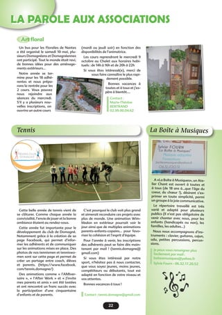 22
LA PAROLE AUX ASSOCIATIONS
Tennis
(mardi ou jeudi soir) en fonction des
disponibilités de l’animatrice.
Les cours reprendront le mercredi 9
octobre au Chalet aux horaires habi-
tuels : de 14h à 16h et de 20h à 22h
Si vous êtes intéressé(e), merci de
vous faire connaître le plus rapi-
dement possible.
Bonnes vacances à
toutes et à tous et j’es-
père à bientôt….
Contact :
Marie-Thérèse
BERTRAND
02.99.00.04.62 
Art floral
Un bus pour les Floralies de Nantes
a été organisé le samedi 10 mai, plu-
sieurs Domagnéens et Domagnéennes
ont participé. Tout le monde était ravi,
de bonnes idées pour des aménage-
ments extérieurs…
Notre année se ter-
mine pour les 18 adhé-
rentes et nous prépa-
rons la rentrée pour les
2 cours. Vous pouvez
nous rejoindre aux
séances du mercredi.
S’il y a plusieurs nou-
velles inscriptions, on
ouvrira un autre cours
Cette belle année de tennis vient de
se  clôturer. Comme chaque année la
convivialité, l’envie de jouer et la bonne
ambiance étaient au rendez-vous.
Cette année fut importante pour le
développement du club de Domagné.
Notamment grâce à la création de sa
page Facebook, qui permet d’infor-
mer les adhérents et de communiquer
sur les animations mises en place. Des
photos de nos tennismen et tenniswo-
men sont sur cette page et permet de
créer un partage entre coach, élèves
et parents. (https://www.facebook.
com/tennis.domagne/)
Des animations comme «  l’AMIver-
saire  », «  l’After Work  » et «  J’invite
mes parents et amis » ont été testées
et ont rencontré un franc succès avec
la participation d’une cinquantaine
d’enfants et de parents.
C’est pourquoi le club voit plus grand
et aimerait reconduire ces projets avec
plus de monde. Une animation Wim-
bledon en extérieur pourrait voir le
jour ainsi que de multiples animations
parents-enfants-copains… pour favo-
riser la cohésion et l’esprit d’équipe.
Pour l’année à venir, les inscriptions
des adhérents peut se faire dès main-
tenant par mail  ! (tennis.domagne@
gmail.com)
Si vous êtes intéressé par notre
sport, n’hésitez pas à nous contacter,
que vous soyez jeunes, moins jeunes,
compétiteurs ou débutants, tout est
adapté en fonction de votre niveau et
vos attentes.
Bonnes vacances à tous !
Contact : tennis.domagne@gmail.com
La Boîte à Musiques
A «La Boîte à Musiques», un Ate-
lier Chant est ouvert à toutes et
à tous (de 18 ans à...que l’âge du
coeur, du chœur !), désirant s’ex-
primer en toute simplicité, parmi
un groupe à la joie communicative.
Le répertoire travaillé est très
varié et adapté pour plusieurs
publics (Il n’est pas obligatoire de
venir chanter avec nous, pour les
enfants (handicapés ou non), les
familles, les adultes...)
Nous nous accompagnons d’ins-
truments : clavier, guitares, cajun,
udu, petites percussions, percus-
sions.
Je peux vous renseigner plus
facilement par mail :
boiteamusiques@yahoo.fr
Sylvie Fourn - 06.32.17.20.52
 