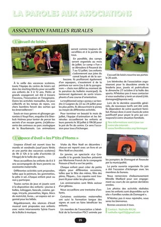 25
LA PAROLES AUX ASSOCIATIONS
ASSOCIATION FAMILLES RURALES
L’accueil de loisirs
L’espace d’éveil « les P’tits d’Homs »
À la veille des vacances scolaires,
toute l’équipe du centre de loisirs est
dans les starting-blocks pour accueillir
vos enfants de 3 à 12 ans. Petits et
grands voyageront cet été à travers
l’inconnu, l’innovation et l’imaginaire.
Outre les activités manuelles, les jeux
collectifs et les temps de repos, vos
chers bambins feront des sorties qui
les émerveilleront !
Sauts en tous genres et glissages ga-
ranties à Youpi Parc, enquête à la Sher-
lock Holmes pour tenter de percer les
secrets d’un escape game, (re)décou-
verte des animaux au parc zoologique
de la Bourbansais. Les animations
seront comme toujours di-
versifiées et à la portée de
tous.
En parallèle, des camps
seront organisés au mois
de juillet. Le camp « Fun »
se déroulera à Pouancé du
7 au 12 juillet. Les enfants
s’adonneront aux joies du
canoë kayak et de la sar-
bacane. Ils profiteront également
d’un aquaparc, s’essaieront à de la
peinture sur verre (ou à de la pyrogra-
vure – choix non défini au moment de
la parution du bulletin municipal). Ils
tenteront également de sortir triom-
phants d’une course d’orientation.
Le traditionnel camp « poney » se tien-
dra à Guignen du 22 au 24 juillet pour
les plus petits. Ils découvriront le poney
au moyen de différentes activités.
Pour terminer en beauté le mois de
juillet, l’équipe d’animation et les bé-
névoles accueilleront les enfants et
leurs parents le 30 juillet à 19h30 pour
le pot de fin de centre. Ce sera l’occa-
sion pour tous d’échanger.
L’accueil de loisirs rouvrira ses portes
le 26 août.
Les bénévoles de l’association orga-
niseront pour la deuxième année la
braderie jeux, jouets et puériculture
le dimanche 27 octobre à la halle des
sports. N’hésitez pas à nous contacter
si vous souhaitez y tenir un stand (clsh.
domagne@laposte.net).
Lors de la dernière assemble géné-
rale, de nouveaux tarifs ont été voté.
Ils dépendent de votre quotient fami-
lial. Pensez donc à venir munis de votre
justificatif pour payer le prix qui cor-
respond à votre situation familiale.
Nos informations sont à jour sur
notre site internet :
www.famillesrurales.org/domagne
L’espace d’éveil est ouvert tous les
mardis et vendredis (sauf jours fériés
et une partie des vacances scolaires)
de 9h à 12h à la salle d’activités (à
l’étage) de la halle des sports.
Nous accueillons les enfants de 0 à 3
ans accompagnés de leurs parents ou
assistante maternelle.
Différentes activités sont proposées,
telles que la peinture, les gommettes,
la pâte à sel...Chaque enfant peut ou
non y participer.
Toutes sortes de jeux et jouets sont
à la disposition des enfants : piscine à
balles, toboggan, bascule, cuisine, ga-
rage, tricycle, poussettes, légos, blocs
de motricité, livres... un espace est or-
ganisé pour les bébés.
Régulièrement, des séances d’éveil
musical sont proposées aux enfants
avec notre intervenante Sylvie Fourn
de la Boîte à musique.
Visite du Père Noël en décembre :
chacun est reparti avec un livre et un
Père Noël en chocolat.
En janvier, un spectacle «La Gre-
nouille à la grande bouche» présenté
par Marianne Franck de la compagnie
Poisson d’Avril a ravi les petits.
Chaque enfant peut créer de petits
objets pour différentes occasions,
telles que la fête des mères, fête des
pères, Pâques… Les copains sont tou-
jours là pour aider les plus petits.
Les anniversaires sont fêtés autour
d’un gâteau.
Nous accueillons une trentaine d’en-
fants.
Certaines assistantes maternelles
ont suivi la formation langue des
signes et vont en faire bénéficier les
enfants.
Un membre de l’association a béné-
ficié de la formation PSC1 animée par
les pompiers de Domagné et financée
par la municipalité.
La porte ouverte organisée fin juin
a été l’occasion d’échanger avec les
membres du bureau.
Nous remercions chaleureusement
Mireille Maillard pour son engage-
ment au cours de ces quinze dernières
années.
Les photos des activités réalisées
avec les enfants sont disponibles sur le
site « Familles rurales de Domagné ».
N’hésitez pas à nous rejoindre, vous
serez les bienvenus.
Bonnes vacances à tous.
Contact : Nathalie RIGAL
nathalie.rigal35@gmail.com
 