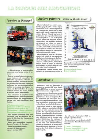 7 septembre pour les nouvelles inscrip-
tions et des renseignements. Michel
Salliot sera présent.
Contact Chemin faisant :
06.87.25.54.16
27
LA PAROLES AUX ASSOCIATIONS
Pompiers de Domagné
Le 25 mai dernier se sont déroulées
les portes ouvertes du centre de se-
cours.
Tout au long de la journée, de nom-
breux visiteurs ont pu profiter des
différentes expositions : véhicules, mi-
niatures pompiers, dessins des enfants
des différentes écoles, mais également
s’informer sur les sapeurs-pompiers,
s’initier au massage cardiaque, as-
sister a la démonstration de secours
routier et pour les plus jeunes, réaliser
le parcours sportif des pompiers !
Nous cherchons à compléter notre
effectif en priorité avec des personnes
pouvant fournir des disponibilités en
journée mais toute candidature sera
étudiée.
Vous pouvez contacter
l’adjudant-chef Travers Thomas
(thomas.travers@sdis35.fr )
ou l’Adjudant Le Breton Emmanuel
(emmanuel.lebreton@sdis35.fr)
Vous pouvez également venir nous
rencontrer tous les vendredis soir à
partir de 19h lors des changements
d’équipe de garde.
Suivez notre actualité sur Facebook :
Sapeurs-Pompiers de Domagné
Toute l’actualité des sapeurs
pompiers du département :
sapeurs-pompiers35.fr
Animloto35
Animloto35 a vu 380 personnes en
moyenne et a animé 38 lotos depuis
janvier 2019. Pour le second semestre,
38 animations sont programmées.
Nous organisons deux lotos le samedi
13 juillet, à la salle des sports de Doma-
gné. Pensez à réserver vos places. Pour
les personnes qui participent aux 2
lotos une tombola gratuite sera faite.
Tous les bénéfices seront remis pour la
recherche sur la maladie de Charcot.
Nous avons remis en mars dernier,
5 400 € a diverses associations (SNSM
station de Saint Malo, les œuvres des
pupilles des sapeurs pompiers d’Ille et
Vilaine, Actions Kiêthon de Servon sur
Vilaine, Rêves de Clown qui intervien-
nent à l’hôpital Sud de Rennes, asso-
ciation Bibliothèque des hôpitaux de
Rennes et sa région (prêt de magazines
ou de livres lors d’hospitalisation),
centres de mémoire et de recherches à
Rennes (recherche Alzheimer et Parkin-
son), et Les Amis d’Henri (miniatures
de Domagné).
Le calendrier d’animation 2020 se
remplit à grande vitesse…
L’ensemble du bureau d’Animloto35
vous souhaite d’excellentes vacances
estivales.
Contact : Animloto35
Bernard Roussel 06.87.57.16.84
animationloto35@orange.fr
Ateliers peinture – section de Chemin faisant
Michel Salliot dit le « peintre vaga-
bond du pays de Vitré « anime depuis
maintenant un an l’atelier de peinture
de Domagné les mardi soir et jeudi
après-midi, sous le couvert de l’asso-
ciation Chemin faisant tourisme et
patrimoine. Une exposition itinérante
sur Domagné du 17 juin au 1er
juillet
vous a permis de découvrir les tra-
vaux réalisés par ses élèves ainsi que
certaines de ses toiles. Les œuvres
étaient à découvrir au fur et à mesure
de votre promenade sur la commune
accrochées de ci de là chez vos com-
merçants partenaires de l’exposition,
la Domathèque et la mairie.
Les commerces associés : la phar-
macie, le 8 à Huit, le bar-restaurant
«Le Raison», la boulangerie «Le Four-
nil de Domagné», le tabac presse ca-
deaux «Le Saint- Pierre», l’institut de
beauté «Fleur de peau», le salon de
coiffure «Arc en ciel», le salon de coif-
fure «Ajus’tifs», le pôle santé.
L’association Chemin faisant sera
présente au forum des associations le
 