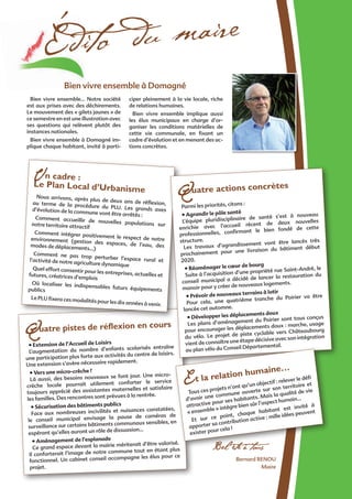 Quatre pistes de réflexion en cours
• Extension de l’Accueil de Loisirs
L’augmentation du nombre d’enfants scolarisés entraîne
une participation plus forte aux activités du centre de loisirs.
Une extension s’avère nécessaire rapidement.
• Vers une micro-crèche ?
Là aussi, des besoins nouveaux se font jour. Une micro-
crèche locale pourrait utilement conforter le service
toujours apprécié des assistantes maternelles et satisfaire
les familles. Des rencontres sont prévues à la rentrée.
• Sécurisation des bâtiments publics
Face aux nombreuses incivilités et nuisances constatées,
le conseil municipal envisage la pause de caméras de
surveillance sur certains bâtiments communaux sensibles, en
espérant qu’elles auront un rôle de dissuasion…
• Aménagement de l’esplanade
Ce grand espace devant la mairie mériterait d’être valorisé.
Il conforterait l’image de notre commune tout en étant plus
fonctionnel. Un cabinet conseil accompagne les élus pour ce
projet.
Édito du maire
Bernard Renou
Maire
Bel été à tous
Un cadre :
Le Plan Local d’Urbanisme
Nous arrivons, après plus de deux ans de réflexion,au terme de la procédure du PLU. Les grands axesd’évolution de la commune vont être arrêtés :
Comment accueillir de nouvelles populations surnotre territoire attractif
Comment intégrer positivement le respect de notreenvironnement (gestion des espaces, de l’eau, desmodes de déplacements…)
Comment ne pas trop perturber l’espace rural etl’activité de notre agriculture dynamique
Quel effort consentir pour les entreprises, actuelles etfutures, créatrices d’emplois
Où localiser les indispensables futurs équipementspublics
Le PLU fixera ces modalités pour les dix années à venir.
Quatre actions concrètes
Parmi les priorités, citons :
• Agrandir le pôle santé
L’équipe pluridisciplinaire de santé s’est à nouveau
enrichie avec l’accueil récent de deux nouvelles
professionnelles, confirmant le bien fondé de cette
structure.
Les travaux d’agrandissement vont être lancés très
prochainement pour une livraison du bâtiment début
2020.
• Réaménager le cœur de bourg
Suite à l’acquisition d’une propriété rue Saint-André, le
conseil municipal a décidé de lancer la restauration du
manoir pour y créer de nouveaux logements.
• Prévoir de nouveaux terrains à lotir
Pour cela, une quatrième tranche du Poirier va être
lancée cet automne.
• Développer les déplacements doux
Les plans d’aménagement du Poirier sont tous conçus
pour encourager les déplacements doux : marche, usage
du vélo. Le projet de piste cyclable vers Châteaubourg
vient de connaître une étape décisive avec son intégration
au plan vélo du Conseil Départemental.
Et la relation humaine…
Tous ces projets n’ont qu’un objectif : relever le défi
d’avoir une commune ouverte sur son territoire et
attractive pour ses habitants. Mais la qualité de vie
« ensemble » intègre bien sûr l’aspect humain…
Et sur ce point, chaque habitant est invité à
apporter sa contribution active : mille idées peuvent
exister pour cela !
Bien vivre ensemble à Domagné
Bien vivre ensemble… Notre société
est aux prises avec des déchirements.
Le mouvement des « gilets jaunes » de
ce semestre en est une illustration avec
ses questions qui relèvent plutôt des
instances nationales.
Bien vivre ensemble à Domagné im-
plique chaque habitant, invité à parti-
ciper pleinement à la vie locale, riche
de relations humaines.
Bien vivre ensemble implique aussi
les élus municipaux en charge d’or-
ganiser les conditions matérielles de
cette vie communale, en fixant un
cadre d’évolution et en menant des ac-
tions concrètes.
 
