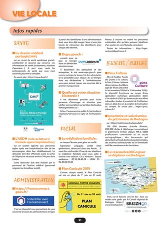 31
Infos rapides
SANTE
n Le dossier médical
partagé (DMP)
est un carnet de santé numérique gratuit,
confidentiel et sécurisé qui conserve vos
informations de santé (traitements, résultats
d’examens...). A part vous, seuls les
professionnels de santé que vous avez
autorisés peuvent le consulter.
En savoir plus : https://www.dmp.fr/
n L’ARDH (Aide au Retour à
Domicile après Hospitalisation)
est un soutien apporté aux personnes
âgées après une hospitalisation afin de les
accompagner dans leur rétablissement. La
demande doit être effectuée avant la sortie
de l’hôpital et nécessite environ 24h pour être
traitée. 
Cette démarche doit être réalisée par le
personnel de l’institut médical (personnel
soignant ou travailleur social).
ADMINISTRATION
n https://franceconnect.
gouv.fr/
C’est un dispositif vous permettant de vous
connecter à toutes les administrations en ligne
à partir des identifiants d’une administration
dont vous êtes déjà usager. Vous n’avez plus
besoin de mémoriser des identifiants pour
chaque site internet.
n Oups.gouv.fr : 
conseils pour ne
plus se tromper
dans ses démarches
administratives
À destination des particuliers et des
entreprises, le site www.oups.gouv.fr pose
comme principe la bonne foi des administrés
et la possibilité pour chacun de se tromper
dans ses déclarations à l’administration,
sans pour autant risquer une sanction dès le
premier manquement.
n Quelle est votre situation
électorale ?
Il est désormais possible pour toute
personne d’interroger sa situation pour
vérifier son inscription sur les listes électorales.
Renseignements sur :
https://www.service-public.fr/particuliers/
vosdroits/services-en-ligne-et-formulaires/
ISE
SOCIAL
n La médiation familiale :
un temps d’écoute pour gérer un conflit
Séparation conjugale, conflit entre
générations, désaccord dans une fratrie…. Si
vous êtes confrontés à l’une de ces situations,
la médiation familiale peut vous aider à
trouver une solution. Où s’adresser  : Espace
médiation  : 02.99.38.40.28 - UDAF 35  :
02.30.03.95.80
n Plan Canicule 2019
Comme chaque année, le Plan Canicule
est mis en place du 1er
juin au 31 août.
Pensez à inscrire en mairie les personnes
vulnérables  afin qu’elles puissent  bénéficier
d’un soutien en cas d’épisode caniculaire.
Toutes les informations  : http://inpes.
santepubliquefrance.fr
JEUNESSE / CULTURE
n Pass Culture
Afin de faciliter l’accès
des jeunes à la culture,
le Pass Culture s’adresse
désormais aux bretilliens
âgés de 18 ans (nés entre
le 1er novembre 1999 et le 31 décembre 2000).
Le dispositif fonctionne au moyen d’une
application numérique géolocalisée dotée
d’un crédit de 500 € qui donne accès aux offres
culturelles situées à proximité de l’utilisateur
dans un délai d’un an à compter de l’activation
du compte. En savoir plus : https://pass.
culture.fr/
n Inventaire et valorisation
du patrimoine de Bretagne
sur : https://patrimoine.bretagne.bzh/
130 000 dossiers d’étude illustrés,
200 000 clichés à télécharger immortalisant
le patrimoine breton depuis 1964, 6000
publications consultable et un accès
cartographique… des documents qui
alimententunfondsdedonnéespatrimoniales,
des archives architecturales et un formidable
outil de connaissance des territoires.
n Le réseau BreizhGo pour
se déplacer en Bretagne
Train, car et liaisons vers les îles : tous ces
modes sont gérés par le Conseil régional de
Bretagne. https://
www.breizhgo.bzh
VIE LOCALE
 