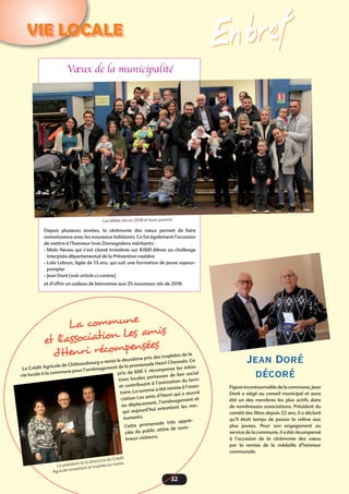 32
VIE LOCALE
En bref
Vœux de la municipalité 
Depuis plusieurs années, la cérémonie des vœux permet de faire
connaissance avec les nouveaux habitants. Ce fut également l’occasion
de mettre à l’honneur trois Domagnéens méritants :
- Malo Neveu qui s’est classé troisième sur 8 000 élèves au challenge
interpiste départemental de la Prévention routière
- Lola Lebrun, âgée de 13 ans, qui suit une formation de jeune sapeur-
pompier
- Jean Doré (voir article ci-contre)
et d’offrir un cadeau de bienvenue aux 25 nouveaux nés de 2018.
Les bébés nés en 2018 et leurs parents
Jean Doré
décoré
Figure incontournable de la commune, Jean
Doré a siégé au conseil municipal et aura
été un des membres les plus actifs dans
de nombreuses associations. Président du
comité des fêtes depuis 22 ans, il a déclaré
qu’il était temps de passer la relève aux
plus jeunes. Pour son engagement au
service de la commune, il a été récompensé
à l’occasion de la cérémonie des vœux
par la remise de la médaille d’honneur
communale.
La commune
et l’association Les amis
d’Henri récompensées
Le Crédit Agricole de Châteaubourg a remis le deuxième prix des trophées de la
vie locale à la commune pour l’aménagement de la promenade Henri Chesnais. Ce
prix de 600 € récompense les initia-
tives locales porteuses de lien social
et contribuant à l’animation du terri-
toire. La somme a été remise à l’asso-
ciation Les amis d’Henri qui a œuvré
au déplacement, l’aménagement et
qui aujourd’hui entretient les mo-
numents.
Cette promenade très appré-
ciée du public attire de nom-
breux visiteurs.
Le président et la directrice du Crédit
Agricole remettent le trophée au maire.
 