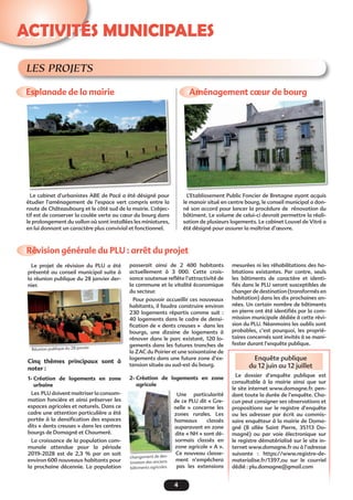 Enquête publique
du 12 juin au 12 juillet
4
Activités municipales
Esplanade de la mairie Aménagement cœur de bourg
Révision générale du PLU : arrêt du projet
Le cabinet d’urbanistes ABE de Pacé a été désigné pour
étudier l’aménagement de l’espace vert compris entre la
route de Châteaubourg et le côté sud de la mairie. L’objec-
tif est de conserver la coulée verte au cœur du bourg dans
le prolongement du vallon où sont installées les miniatures,
en lui donnant un caractère plus convivial et fonctionnel.
L’Etablissement Public Foncier de Bretagne ayant acquis
le manoir situé en centre bourg, le conseil municipal a don-
né son accord pour lancer la procédure de rénovation du
bâtiment. Le volume de celui-ci devrait permettre la réali-
sation de plusieurs logements. Le cabinet Louvel de Vitré a
été désigné pour assurer la maîtrise d’œuvre.
Le projet de révision du PLU a été
présenté au conseil municipal suite à
la réunion publique du 28 janvier der-
nier.
Cinq thèmes principaux sont à
noter :
1- Création de logements en zone
urbaine
Les PLU doivent maitriser la consom-
mation foncière et ainsi préserver les
espaces agricoles et naturels. Dans ce
cadre une attention particulière a été
portée à la densification des espaces
dits « dents creuses » dans les centres
bourgs de Domagné et Chaumeré.
La croissance de la population com-
munale attendue pour la période
2019-2028 est de 2,3 % par an soit
environ 600 nouveaux habitants pour
la prochaine décennie. La population
passerait ainsi de 2 400 habitants
actuellement à 3  000. Cette crois-
sance soutenue reflète l’attractivité de
la commune et la vitalité économique
du secteur.
Pour pouvoir accueillir ces nouveaux
habitants, il faudra construire environ
230 logements répartis comme suit  :
40 logements dans le cadre de densi-
fication de « dents creuses »  dans les
bourgs, une dizaine de logements à
rénover dans le parc existant, 120 lo-
gements dans les futures tranches de
la ZAC du Poirier et une soixantaine de
logements dans une future zone d’ex-
tension située au sud-est du bourg.
2- Création de logements en zone
agricole
Une particularité
de ce PLU dit « Gre-
nelle  » concerne les
zones rurales. Les
hameaux classés
auparavant en zone
dite « NH » sont dé-
sormais classés en
zone agricole « A ».
Ce nouveau classe-
ment n’empêchera
pas les extensions
LES PROJETS
mesurées ni les réhabilitations des ha-
bitations existantes. Par contre, seuls
les bâtiments de caractère et identi-
fiés dans le PLU seront susceptibles de
changer de destination (transformés en
habitation) dans les dix prochaines an-
nées. Un certain nombre de bâtiments
en pierre ont été identifiés par la com-
mission municipale dédiée à cette révi-
sion du PLU. Néanmoins les oublis sont
probables, c’est pourquoi, les proprié-
taires concernés sont invités à se mani-
fester durant l’enquête publique.
Le dossier d’enquête publique est
consultable à la mairie ainsi que sur
le site internet www.domagne.fr. pen-
dant toute la durée de l’enquête. Cha-
cun peut consigner ses observations et
propositions sur le registre d’enquête
ou les adresser par écrit au commis-
saire enquêteur à la mairie de Doma-
gné (8 allée Saint Pierre, 35113 Do-
magné) ou par voie électronique sur
le registre dématérialisé sur le site in-
ternet www.domagne.fr ou à l’adresse
suivante  : https://www.registre-de-
materialise.fr/1397,ou sur le courriel
dédié : plu.domagne@gmail.com 
Réunion publique du 28 janvier
changement de des-
tination des anciens
bâtiments agricoles
 