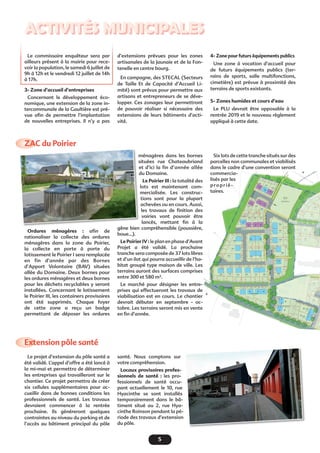 5
Activités municipales
ZAC du Poirier
Extension pôle santé
Le commissaire enquêteur sera par
ailleurs présent à la mairie pour rece-
voir la population, le samedi 6 juillet de
9h à 12h et le vendredi 12 juillet de 14h
à 17h.
3- Zone d’accueil d’entreprises
Concernant le développement éco-
nomique, une extension de la zone in-
tercommunale de la Gaultière est pré-
vue afin de permettre l’implantation
de nouvelles entreprises. Il n’y a pas
d’extensions prévues pour les zones
artisanales de la Jaunaie et de la Fon-
tenelle en centre bourg.
En campagne, des STECAL (Secteurs
de Taille Et de Capacité d’Accueil Li-
mité) sont prévus pour permettre aux
artisans et entrepreneurs de se déve-
lopper. Ces zonages leur permettront
de pouvoir réaliser si nécessaire des
extensions de leurs bâtiments d’acti-
vité.
Ordures ménagères : afin de
rationaliser la collecte des ordures
ménagères dans la zone du Poirier,
la collecte en porte à porte du
lotissement le Poirier I sera remplacée
en fin d’année par des Bornes
d’Apport Volontaire (BAV) situées
allée du Domaine. Deux bornes pour
les ordures ménagères et deux bornes
pour les déchets recyclables y seront
installées. Concernant le lotissement
le Poirier III, les containers provisoires
ont été supprimés. Chaque foyer
de cette zone a reçu un badge
permettant de déposer les ordures
Le projet d’extension du pôle santé a
été validé. L’appel d’offre a été lancé à
la mi-mai et permettra de déterminer
les entreprises qui travailleront sur le
chantier. Ce projet permettra de créer
six cellules supplémentaires pour ac-
cueillir dans de bonnes conditions les
professionnels de santé. Les travaux
devraient commencer à la rentrée
prochaine. Ils généreront quelques
contraintes au niveau du parking et de
l’accès au bâtiment principal du pôle
ménagères dans les bornes
situées rue Chateaubriand
et d’ici la fin d’année allée
du Domaine.
Le Poirier III : la totalité des
lots est maintenant com-
mercialisée. Les construc-
tions sont pour la plupart
achevées ou en cours. Aussi,
les travaux de finition des
voiries vont pouvoir être
lancés, mettant fin à la
gêne bien compréhensible (poussière,
boue…).
Le Poirier IV : le plan en phase d’Avant
Projet a été validé. La prochaine
tranche sera composée de 37 lots libres
et d’un ilot qui pourra accueillir de l’ha-
bitat groupé type maison de ville. Les
terrains auront des surfaces comprises
entre 300 et 580 m².
Le marché pour désigner les entre-
prises qui effectueront les travaux de
viabilisation est en cours. Le chantier
devrait débuter en septembre - oc-
tobre. Les terrains seront mis en vente
en fin d’année.
santé. Nous comptons sur
votre compréhension.
Locaux provisoires profes-
sionnels de santé  : les pro-
fessionnels de santé occu-
pant actuellement le 10, rue
Hyacinthe se sont installés
temporairement dans le bâ-
timent situé au 2, rue Hya-
cinthe Roinson pendant la pé-
riode des travaux d’extension
du pôle.
4- Zone pour futurs équipements publics
Une zone à vocation d’accueil pour
de futurs équipements publics (ter-
rains de sports, salle multifonctions,
cimetière) est prévue à proximité des
terrains de sports existants.
5- Zones humides et cours d’eau
Le PLU devrait être opposable à la
rentrée 2019 et le nouveau règlement
appliqué à cette date.
Six lots de cette tranche situés sur des
parcelles non communales et viabilisés
dans le cadre d’une convention seront
commercia-
lisés par les
proprié-
taires.
 