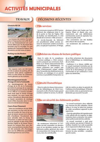 6
Activités municipales
TRAVAUX
Giratoire RD 34
Les travaux de création d’un gira-
toire à l’intersection de la RD 34 et
de la rue Chateaubriand ont com-
mencé début juin. Ils devraient être
terminés pour la mi-juillet. Ils sont
réalisés par l’entreprise Pigeon. Des
déviations ont été mises en place.
Parking rue des Rosiers
Des espaces verts ont été trans-
formés en places de parking afin de
proposer seize places supplémen-
taires et ainsi éviter les stationne-
ments gênants sur les trottoirs.
Réaménagement bassin
d’orage ZA de la Fontenelle
Le réaménagement du bassin
d’orage de la ZA de la Fontenelle
permettra le passage de sa capacité
de stockage des eaux de pluie de 400
m³ à 1 700 m³. Le ruisseau actuelle-
ment busé dans le bassin d’orage
sera renaturé. Les eaux issues des
voiries s’écouleront désormais dans
un bassin secondaire de stockage
avant d’être évacuées dans le ruis-
seau en aval du bassin d’orage.
Cours d’eau Chaumeré 
Suite aux inondations de juin 2018,
une rencontre a eu lieu avec les ser-
vices de la police de l’eau et du syn-
dicat du bassin versant de la Seiche
afin d’améliorer l’écoulement des
eaux pluviales dans le bourg de
Chaumeré. La police de l’eau a pro-
posé de vidanger le plan d’eau situé
derrière l’église et de laisser l’écou-
lement du ruisseau libre, sans obs-
tacle. Les propriétaires du plan d’eau
ont été contactés afin d’envisager
avec eux les différentes possibilités
d’aménagement du cours d’eau.
Pôle services 
Adhésion au réseau de lecture publique 
Gratuité Domathèque 
Mise en sécurité des bâtiments publics
Lacommuneaacquisen2015l’ancien
bâtiment des religieuses situé 2, rue
de la poste en face de l’église. Afin
de faciliter son identification, il a été
décidé de le nommer « Pôle services ».
Le rez-de-chaussée du bâtiment
est actuellement utilisé comme an-
nexe du restaurant scolaire et d’autre
part, occupé par la paroisse. A l’étage,
Dans le cadre de la compétence
«  Lecture publique  », Vitré commu-
nauté a proposé aux communes d’ad-
hérer à un réseau intercommunal des
médiathèques et bibliothèques. Ce
réseau proposera aux usagers une
carte d’abonnement unique valable
dans l’ensemble des établissements du
territoire, un catalogue et un portail
commun, la possibilité d’emprunter ou
Dans le cadre du réseau intercommu-
nal des bibliothèques de Vitré Com-
munauté et afin d’inciter le plus grand
nombre à utiliser le service, il a été dé-
De nombreuses infractions et inci-
vilités ont été constatées ces derniers
mois et ces dernières années sur des
bâtiments publics générant des coûts
de restauration à la charge de la com-
mune, donc du contribuable.
Décisions récentes
plusieurs pièces sont louées par l’en-
treprise Eilyps et depuis peu, pro-
visoirement, par une diététicienne
nutritionniste avant de rejoindre l’ex-
tension du pôle santé.
Des conventions ont été établies
avec chacun des occupants.
Un ravalement des extérieurs est
prévus.
de se faire acheminer des documents
dans la bibliothèque ou médiathèque
de son choix.
L’adhésion à ce réseau validée par
le conseil municipal n’entraîne pas de
modification dans le fonctionnement
actuel de la Domathèque qui restera
communale et qui continuera à vivre
grâce aux bénévoles.
cidé de mettre en place la gratuité de
l’adhésion à la Domathèque. N’hésitez
pas à rendre visite au personnel et aux
bénévoles qui assurent l’accueil.
Le conseil municipal a donc réfléchit
aux mesures les plus adaptées. Parmi
celles-ci, la mise en place de caméras
de vidéo surveillance apparaît la plus
opportune.
L’avis des spécialistes de la gendarmerie
a été sollicité afin de respecter la règle-
mentation dans ce domaine. Une autori-
sation préfectorale doit être sollicitée.
Le conseil municipal a opté pour
cette solution qui permet d’obtenir le
meilleur résultat à un coût acceptable
et en respectant la liberté de chacun.
Cette mesure s’appliquera aux bâ-
timents les plus sensibles  : complexe
sportif, mairie.
 