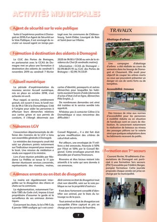 7
Activités municipales
Formation à destination des aidants à Domagné
Accueil numérique
Nuisances LGV 
Animaux errants ou en état de divagation
Formation aux 1ers
secours
Agent de sécurité sur la voie publique
Le CLIC des Portes de Bretagne,
en partenariat avec le CCAS de Do-
magne met en place une formation à
destination des aidants du vendredi 5
novembre 2019 au vendredi 7 février
La période d’expérimentation du
nouveau service Accueil numérique,
mis en place en octobre 2018, s’est
achevée mi-avril.
Pour rappel, ce service, entièrement
gratuit, est ouvert à tous, le lundi ma-
tin de 9h à 13h à la Domathèque. Créé
à l’origine pour aider les personnes à
effectuer leurs démarches relatives
aux cartes grises et aux permis de
conduire, il s’élargit désormais aux
L’association départementale de dé-
fense des riverains de la LGV a tenu
son assemblée générale à Domagné.
Le ministère des transports avait été
saisi sur plusieurs points notamment
sur l’indicateur moyenné pour mesurer
le bruit. Une mission de médiation a
rendu son rapport à la ministre.
Lors d’une réunion présidée par Ma-
dame La Préfète et tenue le 11 juin
dernier réunissant services concernés,
représentants des riverains, maires,
La mairie est régulièrement inter-
pellée sur la divagation des chiens et
chats sur la commune.
La règlementation, notamment l’ar-
ticle 1385 du Code civil, impose à tout
propriétaire d’assumer la garde et la
surveillance de ses animaux domes-
tiques.
Concernant les chats, la loi n°99-5 du
6 janvier 1999 souligne qu’« est consi-
Courant février, 10 adhérents d’as-
sociations de Domagné ont parti-
cipé à une formation 1ers secours
(PSC1) encadrée par Frédéric Berger,
pompier formateur. Cette journée
proposée chaque année est prise en
charge par la municipalité.
Suite à l’expérience positive à Doma-
gné en 2018 d’un Agent de Sécurité sur
la Voie Publique, il est envisagé de re-
cruter un nouvel agent en temps par-
TRAVAUX
Abattage d’arbres
Une campagne d’abattage
d’arbres a été réalisée au cours du
semestre dans les bourgs de Doma-
gné et Chaumeré. Elle avait pour
objectif de couper les arbres morts
ou ceux qui pouvaient présenter un
danger en cas de vents forts ou de
tempêtes.
Accessibilité : travaux
Des travaux de mise aux normes
d’accessibilité pour les personnes
à mobilité réduite ou en situation
de handicaps sont en cours de réa-
lisation. Ils concernent notamment
la réalisation de bateaux au niveau
des passages piétons sur la voierie
ainsi que quelques adaptations dans
les bâtiments recevant du public.
2020 de 9h30 à 12h30 au sein de la ré-
sidence du Chai (6 vendredis matins).
Information : CCAS de Domagné –
02.99.00.01.19 ou CLIC des Portes de
Bretagne – 02.99.74.33.01
cartes d’identité, passeports et autres
démarches pour lesquelles les habi-
tants auraient besoin d’aide (demande
d’actes d’état civil en ligne, démarches
Pôle Emploi…).
De nombreuses demandes ont ainsi
été traitées et le service semble très
apprécié.
N’hésitez pas à contacter Céline à la
Domathèque si vous rencontrez des
difficultés !
Conseil Régional…, il a été fait état
qu’une modification des critères de
calcul était admis.
Par ailleurs, une enveloppe de 11 mil-
lions a été annoncée, financée à 50%
par l’Etat et 50% par le Conseil Ré-
gional. Cette enveloppe pourrait être
abondée par d’autres financeurs.
Riverains et élus locaux restent très
attentifs à la suite qui sera donnée à
ces annonces.
déré comme en état de divagation tout
chat non identifié, saisi sur la voie pu-
blique ou sur la propriété d’autrui.»
Il est donc fortement conseillé d’iden-
tifier son animal, par le biais du ta-
touage ou de la puce.
Tout animal en état de divagation est
susceptible d’être capturé et pris en
charge par les services de fourrière.
tagé avec les communes de Château-
bourg, Saint-Didier, Louvigné de Bais
et Saint-Jean sur Vilaine.
 