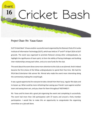 Project Chair: Rtr. Yasas Kasun
SLIIT Cricket Bash ’14 was another successful event organized by the Rotaract Club of Sri Lanka
Institute of Information Technology (SLIIT), which was held on 3rd and 4th of April 2014 at SLIIT
grounds. The event was organized to promote Rotaract among other undergraduates, to
highlight the significance of team spirit, to form the ability of facing challenges and building
inter-relationships among each other, and as to raise funds for the club.
The word about the event drew some more attention to the club as we planned. And it indeed
became the first choice of the fellow undergraduates to spend their free time. We had the
RYLA Best Entertainer title winner Rtr. Nirmal who made the event more interesting doing
the commentary making the crowd laugh.
It was a good opportunity for everyone to take a break from their busy, regular life styles and
to loosen up. What could be more refreshing than seeing your friends’ score against another
team and seeing them win, and you cheer for them throughout? NOTHING!!!
Rtr. Yasas and his team did a great job organizing the event and completing it successfully.
The event had more than 150 participation with 37 teams and around a forty member
participation. I would like to make this an opportunity to congratulate the organizing
committee on a job well done.
 