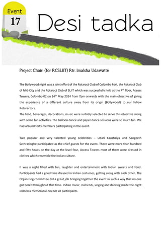 Project Chair: (for RCSLIIT) Rtr. Imalsha Udawatte
The Bollywood night was a joint effort of the Rotaract Club of Colombo Fort, the Rotaract Club
of Mid-City and the Rotaract Club of SLIIT which was successfully held at the 4th floor, Access
Towers, Colombo 02 on 24th May 2014 from 7pm onwards with the main objective of giving
the experience of a different culture away from its origin (Bollywood) to our fellow
Rotaractors.
The food, beverages, decorations, music were suitably selected to serve this objective along
with some fun activities. The balloon dance and paper dance sessions were so much fun. We
had around forty members participating in the event.
Two popular and very talented young celebrities – Udari Kaushalya and Sangeeth
Sathrasinghe participated as the chief guests for the event. There were more than hundred
and fifty heads on the day at the level four, Access Towers most of them were dressed in
clothes which resemble the Indian culture.
It was a night filled with fun, laughter and entertainment with Indian sweets and food.
Participants had a good time dressed in Indian costumes, getting along with each other. The
Organizing committee did a great job bringing together the event in such a way that no one
got bored throughout that time. Indian music, mehendi, singing and dancing made the night
indeed a memorable one for all participants.
 