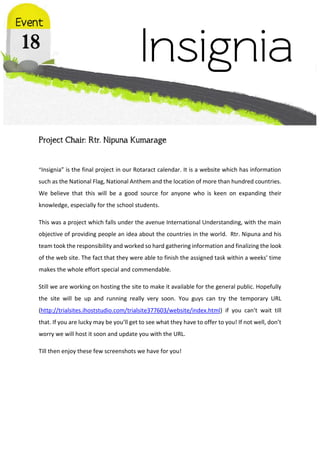 Project Chair: Rtr. Nipuna Kumarage
“Insignia” is the final project in our Rotaract calendar. It is a website which has information
such as the National Flag, National Anthem and the location of more than hundred countries.
We believe that this will be a good source for anyone who is keen on expanding their
knowledge, especially for the school students.
This was a project which falls under the avenue International Understanding, with the main
objective of providing people an idea about the countries in the world. Rtr. Nipuna and his
team took the responsibility and worked so hard gathering information and finalizing the look
of the web site. The fact that they were able to finish the assigned task within a weeks’ time
makes the whole effort special and commendable.
Still we are working on hosting the site to make it available for the general public. Hopefully
the site will be up and running really very soon. You guys can try the temporary URL
(http://trialsites.ihoststudio.com/trialsite377603/website/index.html) if you can’t wait till
that. If you are lucky may be you’ll get to see what they have to offer to you! If not well, don’t
worry we will host it soon and update you with the URL.
Till then enjoy these few screenshots we have for you!
 