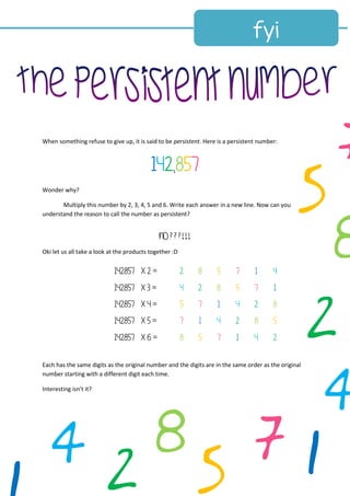 When something refuse to give up, it is said to be persistent. Here is a persistent number:
142,857
Wonder why?
Multiply this number by 2, 3, 4, 5 and 6. Write each answer in a new line. Now can you
understand the reason to call the number as persistent?
NO???!!!
Oki let us all take a look at the products together :D
142857 x 2 = 2 8 5 7 1 4
142857 x 3 = 4 2 8 5 7 1
142857 x 4 = 5 7 1 4 2 8
142857 x 5 = 7 1 4 2 8 5
142857 x 6 = 8 5 7 1 4 2
Each has the same digits as the original number and the digits are in the same order as the original
number starting with a different digit each time.
Interesting isn’t it?
2
5
7
1
8
4
2 5
784
 
