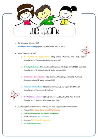  Our Managing Director, SLIIT
Professor Lalith Gamage (B.Sc. Eng. Moratuwa, PhD. Br. Col.)
 All the Deans of the SLIIT
o Dr. Malitha N. Wijesundara (BEng (Hons) Warwick, PhD. NUS, MIEEE)
Dean/Faculty of Computing & Senior Lecturer (HG)
o Dr. Koliya Pulasinghe (BSc. Eng (Hons) Moratuwa, PhD. Saga, MIET, MIEEE, AMIE (SL))
Dean/Faculty of Graduate Studies & Senior Lecturer (HG)
o Dr. Mahesha Kapurubandara (BSc. Colombo, MSc Comp.Sc. AIT, PhD Australia)
Dean International & Senior Lecturer (HG)
o Professor. T.Ashok Peiris (BSc.(Hons) Moratuwa, D.Eng Japan, DIC &MSc.UK)
Dean/Faculty of Engineering & Professor
o Dr. Theekshana Suraweera (BSc. (Hons) Sri J. ,MSc ,MBA, PhD. New Zealand)
Dean/Faculty of Business & Senior Lecturer (HG)
 Our Rotary Club of Battaramulla for being the most supportive Parent Club of all.
o President Rtn. Major. General Susil Chandrapala
o Past District Governor Rtn. Gehan Siribaddana
o Youth Adviser Rtn. Sri Kandasamy
o Secretary Rtn. Taniya Weerasooriya
o Rtn. Channa Marambe
 