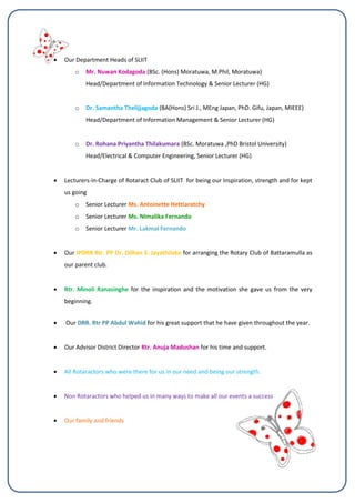  Our Department Heads of SLIIT
o Mr. Nuwan Kodagoda (BSc. (Hons) Moratuwa, M.Phil, Moratuwa)
Head/Department of Information Technology & Senior Lecturer (HG)
o Dr. Samantha Thelijjagoda (BA(Hons) Sri J., MEng Japan, PhD. Gifu, Japan, MIEEE)
Head/Department of Information Management & Senior Lecturer (HG)
o Dr. Rohana Priyantha Thilakumara (BSc. Moratuwa ,PhD Bristol University)
Head/Electrical & Computer Engineering, Senior Lecturer (HG)
 Lecturers-in-Charge of Rotaract Club of SLIIT for being our Inspiration, strength and for kept
us going
o Senior Lecturer Ms. Antoinette Hettiaratchy
o Senior Lecturer Ms. NImalika Fernando
o Senior Lecturer Mr. Lakmal Fernando
 Our IPDRR Rtr. PP Dr. Dilhan S. Jayathilake for arranging the Rotary Club of Battaramulla as
our parent club.
 Rtr. Minoli Ranasinghe for the inspiration and the motivation she gave us from the very
beginning.
 Our DRR. Rtr PP Abdul Wahid for his great support that he have given throughout the year.
 Our Advisor District Director Rtr. Anuja Madushan for his time and support.
 All Rotaractors who were there for us in our need and being our strength.
 Non Rotaractors who helped us in many ways to make all our events a success
 Our family and friends
 