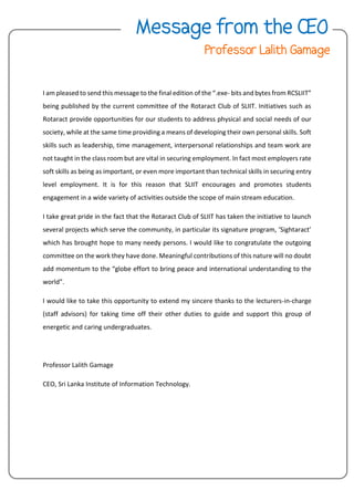 I am pleased to send this message to the final edition of the “.exe- bits and bytes from RCSLIIT”
being published by the current committee of the Rotaract Club of SLIIT. Initiatives such as
Rotaract provide opportunities for our students to address physical and social needs of our
society, while at the same time providing a means of developing their own personal skills. Soft
skills such as leadership, time management, interpersonal relationships and team work are
not taught in the class room but are vital in securing employment. In fact most employers rate
soft skills as being as important, or even more important than technical skills in securing entry
level employment. It is for this reason that SLIIT encourages and promotes students
engagement in a wide variety of activities outside the scope of main stream education.
I take great pride in the fact that the Rotaract Club of SLIIT has taken the initiative to launch
several projects which serve the community, in particular its signature program, ‘Sightaract’
which has brought hope to many needy persons. I would like to congratulate the outgoing
committee on the work they have done. Meaningful contributions of this nature will no doubt
add momentum to the “globe effort to bring peace and international understanding to the
world”.
I would like to take this opportunity to extend my sincere thanks to the lecturers-in-charge
(staff advisors) for taking time off their other duties to guide and support this group of
energetic and caring undergraduates.
Professor Lalith Gamage
CEO, Sri Lanka Institute of Information Technology.
 